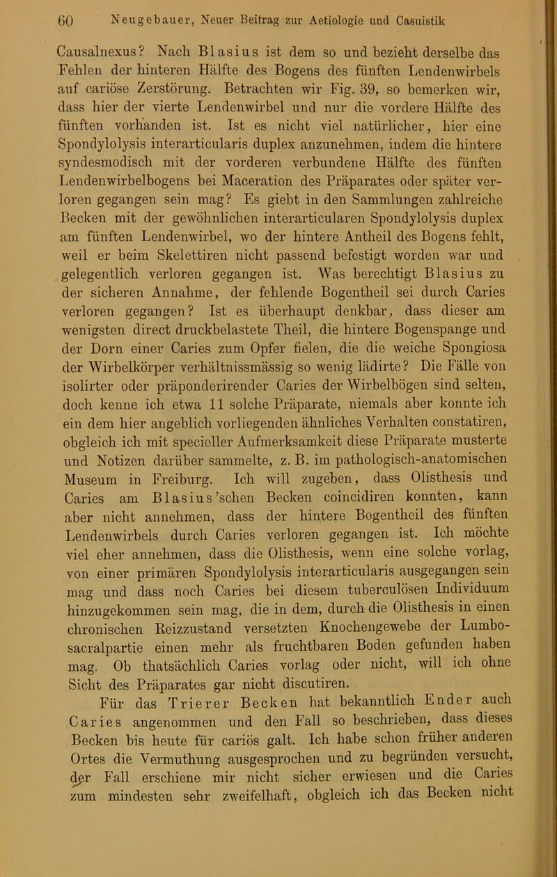 Causalnexus? Nach Blasius ist dem so und bezieht derselbe das Fehlen der hinteren Hälfte des Bogens des fünften Lendenwirbels auf cariöse Zerstörung. Betrachten wir Fig. 39, so bemerken wir, dass hier der vierte Lendenwirbel und nur die vordere Hälfte des fünften vorhanden ist. Ist es nicht viel natürlicher, hier eine Spondylolysis interarticularis duplex anzunehmen, indem die hintere syndesmodisch mit der vorderen verbundene Hälfte des fünften Lendenwirbelbogens bei Maceration des Präparates oder später ver- loren gegangen sein mag? Es giebt in den Sammlungen zahlreiche Becken mit der gewöhnlichen interarticularen Spondylolysis duplex am fünften Lendenwirbel, wo der hintere Antheil des Bogens fehlt, weil er beim Skelettiren nicht passend befestigt worden war und gelegentlich verloren gegangen ist. Was berechtigt Blasius zu der sicheren Annahme, der fehlende Bogentheil sei durch Caries verloren gegangen? Ist es überhaupt denkbar, dass dieser am wenigsten direct druckbelastete Theil, die hintere Bogenspange und der Dorn einer Caries zum Opfer fielen, die die weiche Spongiosa der Wirbelkörper verhältnissmässig so wenig lädirte? Die Fälle von isolirter oder präponderirender Caries der Wirbelbögen sind selten, doch kenne ich etwa 11 solche Präparate, niemals aber konnte ich ein dem hier angeblich vorliegenden ähnliches Verhalten constatiren, obgleich ich mit specioller Aufmerksamkeit diese Präparate musterte und Notizen darüber sammelte, z. B. im pathologisch-anatomischen Museum in Freiburg. Ich will zugeben, dass Olisthesis und Caries am Blasius'sehen Becken coincidiren konnten, kann aber nicht annehmen, dass der hintere Bogentheil des fünften Lendenwirbels durch Caries verloren gegangen ist. Ich möchte viel eher annehmen, dass die Olisthesis, wenn eine solche vorlag, von einer primären Spondylolysis interarticularis ausgegangen sein mag und dass noch Caries bei diesem tuberculösen Individuum hinzugekommen sein mag, die in dem, durch die Olisthesis in einen chronischen Beizzustand versetzten Knochengewebe der Lumbo- sacralpartie einen mehr als fruchtbaren Boden gefunden haben mag. Ob thatsächlich Caries vorlag oder nicht, will ich ohne Sicht des Präparates gar nicht discutiren. Für das Trierer Becken hat bekanntlich E n d e r auch Caries angenommen und den Fall so beschrieben, dass dieses Becken bis heute für cariös galt. Ich habe schon früher anderen Ortes die Vermuthung ausgesprochen und zu begründen versucht, dgr Fall erschiene mir nicht sicher erwiesen und die Caries zum mindesten sehr zweifelhaft, obgleich ich das Becken nicht