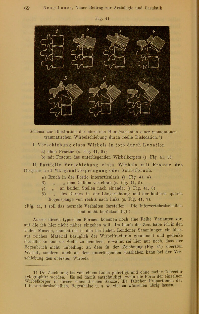 Fig. 41. Schema zur Illustration der einzelnen Hauptvarianten einer momentanen traumatischen Wirbelschiebung durch reelle Dislocation. ’) I. Verschiebung eines Wirbels in toto durch Luxation a) ohne Fractur (s. Fig. 41, 2); b) mit Fractur des unterliegenden Wirbelkörpers (s. Fig. 41, 3). II. Partielle Verschiebung eines Wirbels mit Fractur des Bogens und MarginalabSprengung oder Schiefbruch. a) Bruch in der Portio interarticularis (s. Fig. 41, 4). ß) „ „ dem Collum vertebrae (s. Fig. 41, 5). y) „ an beiden Stellen nach einander (s. Fig. 41, 6). ö) ,, des Domes in der Längsrichtung und der hinteren queren Bogenspange von rechts nach links (s. Fig. 41, 7). (Fig. 41, 1 soll das normale Verhalten darstellen. Die Intervertebralscheiben sind nicht berücksichtigt.) Ausser dieseh typischen Formen kommen noch eine Reihe Varianten vor, auf die ich hier nicht näher eingehen will. Im Laufe der Zeit habe ich in den vielen Museen, namentlich in den herrlichen Londoner Sammlungen ein über- aus reiches Material bezüglich der Wirbelfracturen gesammelt und gedenke dasselbe an anderer Stelle zu benutzen, erwähnt sei hier nur noch, dass der Bogenbruch nicht unbedingt an dem in der Zeichnung (Fig. 41) obersten Wirbel, sondern auch an dem unterliegenden statthaben kann bei der Ver- schiebung des obersten Wirbels. 1) Die Zeichnung ist von einem Laien gefertigt und ohne meine Correctur xylographirt worden. Es sei damit entschuldigt, wenu die Form der einzelnen Wirbelkörper in dieser schematischen Skizze, die falschen Proportionen der Intervertebralscheiben, Bogenhälse u. s. w. viel zu wünschen übrig lassen.