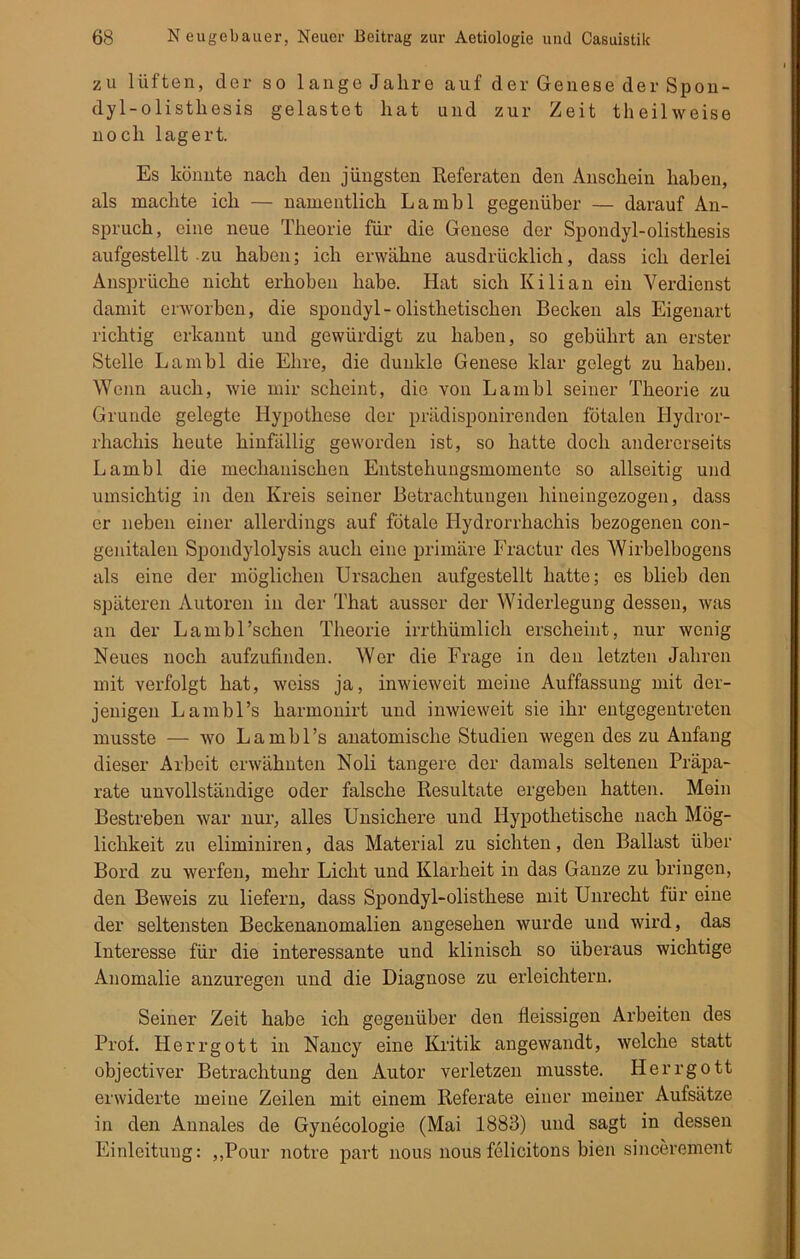 zu lüften, der so lange Jahre auf der Genese der Spon- dyl-olisthesis gelastet hat und zur Zeit theilweise noch lagert. Es könnte nach den jüngsten Referaten den Anschein haben, als machte ich — namentlich Lambl gegenüber — darauf An- spruch, eine neue Theorie für die Genese der Spondyl-olisthesis aufgestellt zu haben; ich erwähne ausdrücklich, dass ich derlei Ansprüche nicht erhoben habe. Hat sich Kilian ein Verdienst damit erworben, die spondyl-olisthetischen Becken als Eigenart richtig erkannt und gewürdigt zu haben, so gebührt an erster Stelle Lambl die Ehre, die dunkle Genese klar gelegt zu haben. Wenn auch, wie mir scheint, die von Lambl seiner Theorie zu Grunde gelegte Hypothese der prädisponirenden fötalen Hydror- rhachis heute hinfällig geworden ist, so hatte doch andererseits Lambl die mechanischen Entstehungsmomente so allseitig und umsichtig in den Kreis seiner Betrachtungen hineingezogen, dass er neben einer allerdings auf fötale Hydrorrhachis bezogenen con- genitalen Spondylolysis auch eine primäre Fractur des Wirbelbogens als eine der möglichen Ursachen aufgestellt hatte; es blieb den späteren Autoren in der That ausser der Widerlegung dessen, was an der Lambl’schen Theorie irrthümlich erscheint, nur wenig Neues noch aufzufinden. Wer die Frage in den letzten Jahren mit verfolgt hat, weiss ja, inwieweit meine Auffassung mit der- jenigen Lamhl’s harmonirt und inwieweit sie ihr entgegentreten musste — wo L a m b 1 ’s anatomische Studien wegen des zu Anfang dieser Arbeit erwähnten Noli tangere der damals seltenen Präpa- rate unvollständige oder falsche Resultate ergeben hatten. Mein Bestreben war nur, alles Unsichere und Hypothetische nach Mög- lichkeit zu eliminiren, das Material zu sichten, den Ballast über Bord zu werfen, mehr Licht und Klarheit in das Ganze zu bringen, den Beweis zu liefern, dass Spondyl-olisthese mit Unrecht für eine der seltensten Beckenanomalien angesehen wurde und wird, das Interesse für die interessante und klinisch so überaus wichtige Anomalie anzuregen und die Diagnose zu erleichtern. Seiner Zeit habe ich gegenüber den fleissigen Arbeiten des Prof. Herrgott in Nancy eine Kritik angewandt, welche statt objectiver Betrachtung den Autor verletzen musste. Herrgott erwiderte meine Zeilen mit einem Referate einer meiner Aufsätze in den Annales de Gynecologie (Mai 1883) und sagt in dessen Einleitung: ,,Pour notre part nous nous felicitons bien sincerement