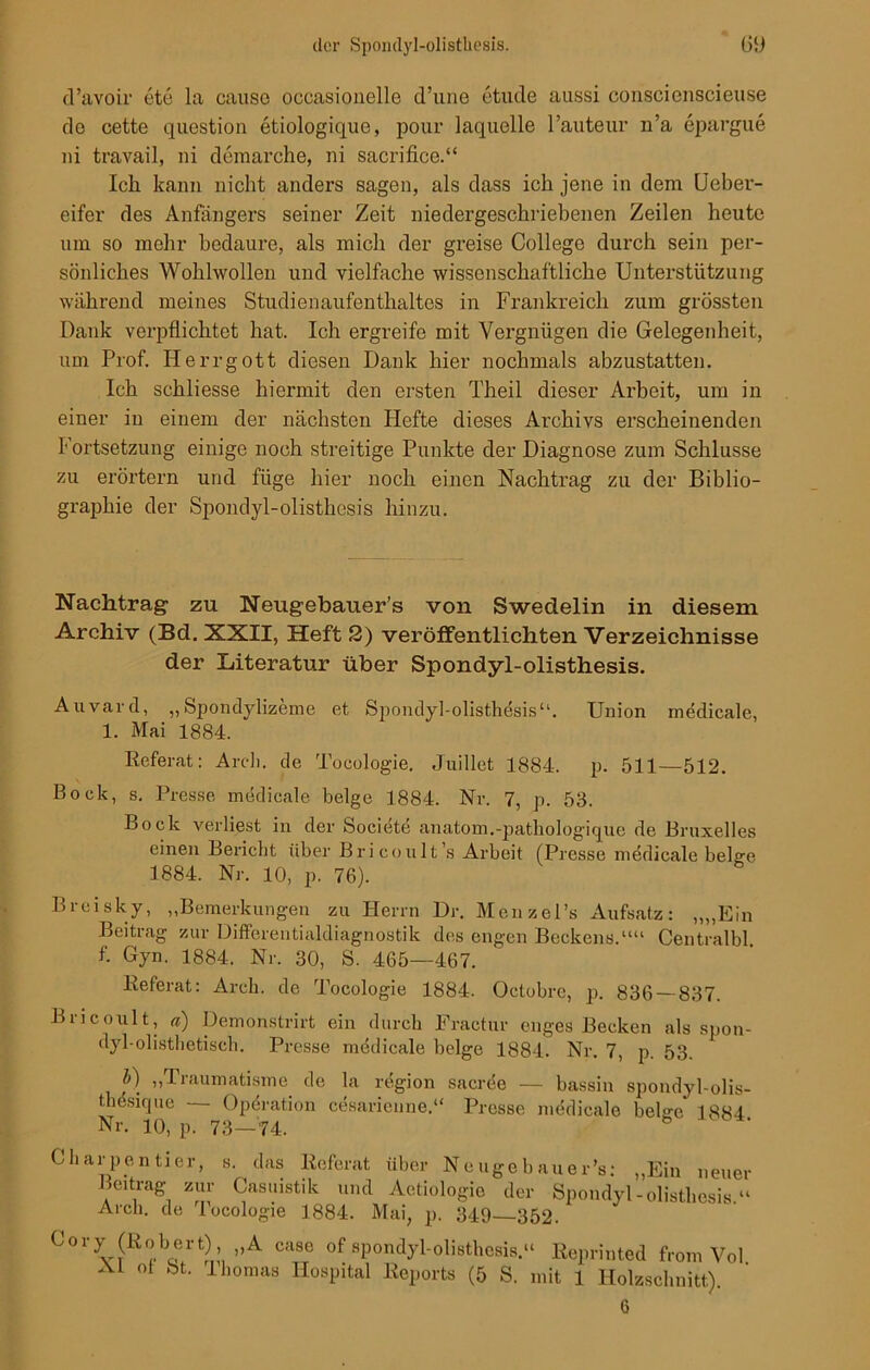 ü’avoir etc la cause occasionelle d’une etude aussi couscienscieuse de cette question etiologique, pour laquelle l’auteur n’a epargue ui travail, ni demarche, ni sacrifice.“ Ich kann nicht anders sagen, als dass ich jene in dem Uebev- eifer des Anfängers seiner Zeit niedergeschriebenen Zeilen heute um so mehr bedaure, als mich der greise College durch sein per- sönliches Wohlwollen und vielfache wissenschaftliche Unterstützung während meines Studienaufenthaltes in Frankreich zum grössten Dank verpflichtet hat. Ich ergreife mit Vergnügen die Gelegenheit, um Prof. Herrgott diesen Dank hier nochmals abzustatten. Ich schliesse hiermit den ersten Theil dieser Arbeit, um in einer in einem der nächsten Hefte dieses Archivs erscheinenden Fortsetzung einige noch streitige Punkte der Diagnose zum Schlüsse zu erörtern und füge hier noch einen Nachtrag zu der Biblio- graphie der Spondyl-olisthesis hinzu. Nachtrag1 zu Neugebauer’s von Swedelin in diesem Archiv (Bd. XXII, Heft 2) veröffentlichten Verzeichnisse der Literatur über Spondyl-olisthesis. Auvard, ,,Spondylizeme et Spondyl-olisthesis“. Union medicale, 1. Mai 1884. Referat: Arch. de Theologie. Juillet 1884. p. 511—512. Bock, s. Presse medicale beige 1884. Nr. 7, p. 53. Bock verliest in der Societe anatom.-pathologique de Bruxelles einen Bericht über Bricoult’s Arbeit (Presse medicale beige 1884. Nr. 10, p. 76). Brcisky, „Bemerkungen zu Herrn Dr. Menzel’s Aufsatz: „„Ein Beitrag zur Differentialdiagnostik des engen Beckens.““ Centralbl. f. Gyn. 1884. Nr. 30, S. 465—467. Referat: Arch. de Tocologie 1884. Oetobrc, p. 836 — 837. Biicoult, a) Demonstrirt ein durch Fractur enges Becken als spon- dyl-olisthetisch. Presse medicale beige 1884. Nr. 7, p. 53. b) „Traumatisme de la region sacree — bassin spondyl-olis- thesique — Operation cesarienne.“ Presse medicale beige 1884 Nr. 10, p. 73-74. Charpentier, s. das Referat über Neugebauer’s: „Ein neuer Beitrag zur Casuistik und Aetiologie der Spondyl-olisthesis.“ Arch. de locologie 1884. Mai, p. 349—352. Cory (Robert), „A case of spondyl-olisthesis.“ Reprinted from Vol Al ol St. Thomas Hospital Reports (5 S. mit 1 Holzschnitt). 6