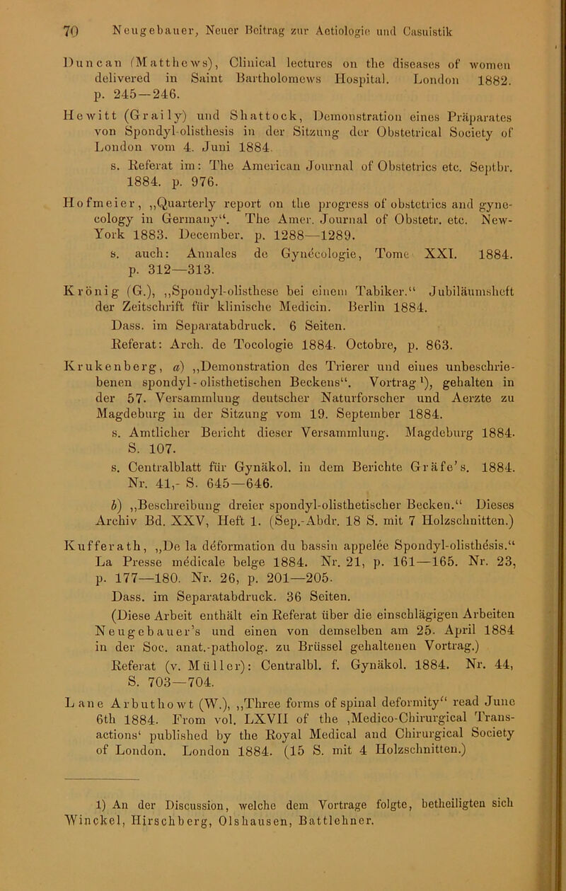 Duncan (Matthews), Clinical lectures on the diseases of womeii delivered in Saint Bartliolomews Hospital. London 1882. p. 245 — 246. Hewitt (Graily) und Shattock, Demonstration eines Präparates von Spondyl-olisthesis in der Sitzung der Obstetrical Society of London vom 4. Juni 1884. s. Referat im: The American Journal of Obstetrics etc. Septbr. 1884. p. 976. Hofmeier, „Quarterly report on the progress of obstetrics and gyne- cology in Germany“. The Amor. Journal of Obstetr. etc. Ncw- York 1883. December. p. 1288—1289. s. auch: Annales de Gynecologie, Tome XXI. 1884. p. 312—313. Krönig (G.), „Spoudyl-olisthese bei einem Tabiker.“ Jubiläumsheft der Zeitschrift für klinische Medicin. Berlin 1884. Dass, im Separatabdruck. 6 Seiten. Referat: Arch. de Tocologie 1884. Octobre, p. 863. Krukenberg, a) „Demonstration des Trierer und eines unbeschrie- benen spondyl-olisthetischen Beckens“. Vortrag1), gehalten in der 57. Versammlung deutscher Naturforscher und Aerzte zu Magdeburg in der Sitzung vom 19. September 1884. s. Amtlicher Bericht dieser Versammlung. Magdeburg 1884. S. 107. s. Centralblatt für Gynäkol. in dem Berichte Gräfe’s. 1884. Nr. 41,- S. 645—646. b) „Beschreibung dreier sjjondyl-olisthetischer Becken.“ Dieses Archiv Bd. XXV, Heft 1. (Sep.-Abdr. 18 S. mit 7 Holzschnitten.) Kufferath, „De la deformation du bassin appelee Spondyl-olisthesis.“ La Presse mddicale beige 1884. Nr. 21, p. 161—165. Nr. 23, p. 177—180. Nr. 26, p. 201—205. Dass, im Separatabdruck. 36 Seiten. (Diese Arbeit enthält ein Referat über die einschlägigen Arbeiten Neugebauer’s und einen von demselben am 25- April 1884 in der Soc. anat.-patliolog. zu Brüssel gehaltenen Vortrag.) Referat (v. Müller): Centralbl. f. Gynäkol. 1884. Nr. 44, S. 703 — 704. Laue Arbuthowt (W.), „Three forms of spinal deformity“ read June 6th 1884. From vol. LXVII of the ,Medico-Chirurgical Traus- actions1 published by the Royal Medical and Chirurgical Society of London. London 1884. (15 S. mit 4 Holzschnitten.) 1) An der Discussiou, welche dem Vortrage folgte, betheiligten sich Winckel, Hirschberg, Olshausen, Battlehner.