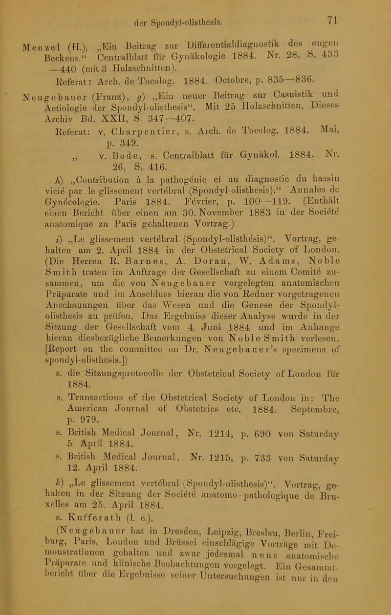 Menzel (H.), „Ein Beitrag zur Differontialdiagnostik des engen Beckens.“ Centralblatt für Gynäkologie 1884. Nr. 28, >S. 433 — 440 (mit 3 Holzschnitten). Referat: Arcli. de Tocolog. 1884. Octobre, p. 835—836. Neugebauer (Franz), g) „Ein neuer Beitrag zur Casuistik und Aetiologie der Spondyl-olistliesis“. Mit 25 Holzschnitten. Dieses Archiv Bd. XXII, S. 347—407. Referat: v. Charpentier, s. Arcli. de Tocolog. 1884. Mai, p. 349. ,, v. Bode, s. Centralblatt für Gynäkol. 1884. Nr. 26, S. 416. h) „Contribution ä la patliogdnie et au diagnostic du bassin vicid par le glissemeut vertebral (Spondyl-olistliesis).“ Annales de Gynecologie. Paris 1884. Fdvrier, p. 100—119. (Enthält einen Bericht über einen am 30. November 1883 in der Socidte anatomique zu Paris gehaltenen Vortrag.) i) „Le glissement vertebral (Spondyl-olistliesis)“. Vortrag, ge- halten am 2. April 1884 in der Obstetrical Society of London. (Die Herren R. Barnes, A. Doran, W. Adams, Noble Smith traten im Aufträge der Gesellschaft zu einem Comite zu- sammen, um die von Neugebauer vorgelegten anatomischen Präparate und im Anschluss hieran die von Redner vorgetragenen Anschauungen über das Wesen und die Genese der Spondyl- olistliesis zu prüfen. Das Ergebniss dieser Analyse wurde in der Sitzung der Gesellschaft vom 4. Juni 1884 und im Anhänge hieran diesbezügliche Bemerkungen von Noble Smith verlesen. [Report on the committee on Dr. Neugebauer’s specimens pf spondyl-olisthesis.]) s. die Sitzungsprotocolle der Obstetrical Society of London für 1884. s. Transactions of the Obstetrical Society of London in: The American Journal of Obstetrics etc. 1884. Septembre, p. 979. s. British Medical Journal, Nr. 1214, p. 690 von Saturday 5. April 1884. s. British Medical Journal, Nr. 1215, p. 733 von Saturday 12. April 1884. £) „Le glissement vertebral (Spondyl-olistliesis)“. Vortrag, ge- halten in der Sitzung der Socidte anatomo-pathologique de Bru- xelles am 25. April 1884. s. Kufferath (1. c.). (Neugebauer hat in Dresden, Leipzig, Breslau, Berlin, Frei- burg, Paris, London und Brüssel einschlägige Vorträge mit De- monstrationen gehalten und zwar jedesmal neue anatomische Präparate und klinische Beobachtungen vorgelegt. Ein Gesammt bericht über die Ergebnisse seiner Untersuchungen ist nur in den