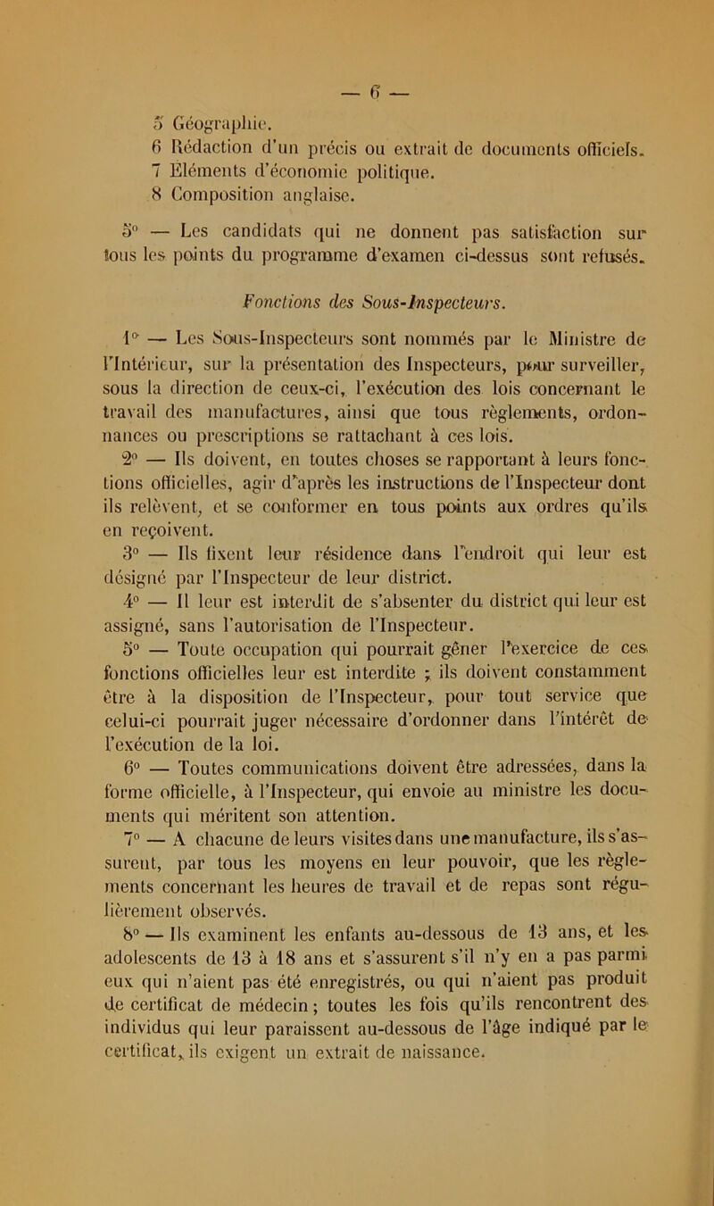 a Géüjîrapliie. 6 Rédaction d’un précis ou extrait de docuincnls oflîciels. 7 Eléments d’économie politique. H Composition anglaise. a — Les candidats qui ne donnent pas satisiaction sux Ions les points du programme d’examen ci-dessus sont refusés. Fonctions des Sous-Inspecteurs. l®’ — Les Sous-Inspecteurs sont nommés par le ftlinistre de rintérieur, sur la présentation des Inspecteurs, p*nu‘ surveiller, sous la direction de ceux-ci, l’exécution des lois concernant le travail des manufactures, ainsi que tous règlenvenls, ordon- nances ou prescriptions se rattachant à ces lois. 2'’ — Ils doivent, en toutes choses se rapportant à leurs fonc- tions oflicielles, agir d’après les instructions de l’Inspectem* dont ils relèvent, et se conformer en tous points aux oi’dres qu’ils» en reçoivent. 3“ — Ils fixent leur résidence dans l’endroit qui leur est désigné par l’Inspecteur de leur district. 4“ — Il leur est interdit de s’absenter du district qui leur est assigné, sans l’autorisation de l’Inspecteur. 5“ — Toute occupation qui pourrait gêner Texercice de ces fonctions officielles leur est intei’dite ils doivent constamment êti’e à la disposition de l’Inspiecteiir, pour tout service que celui-ci pourrait juger nécessaire d’ordonner dans l’intérêt de* l’exécution de la loi. G” — Toutes communications doivent être adressées, dans la forme officielle, à l’Inspecteur, qui envoie au ministre les docu- ments qui méritent son attention. 7° — A chacune de leurs visites dans une manufacture, ils s’as- surent, par tous les moyens en leur pouvoir, que les règle- ments concernant les heures de travail et de i-epas sont régu- lièrement observés. 8” — Ils examinent les enfants au-dessous de 13 ans, et les* adolescents de 13 à 18 ans et s’assurent s’il n’y en a pas parmi eux qui n’aient pas été enregistrés, ou qui n’aient pas produit de certificat de médecin ; toutes les fois qu’ils rencontrent des individus qui leur paraissent au-dessous de l’ûge indiqué par le certificat,, ils exigent un extrait de naissance.