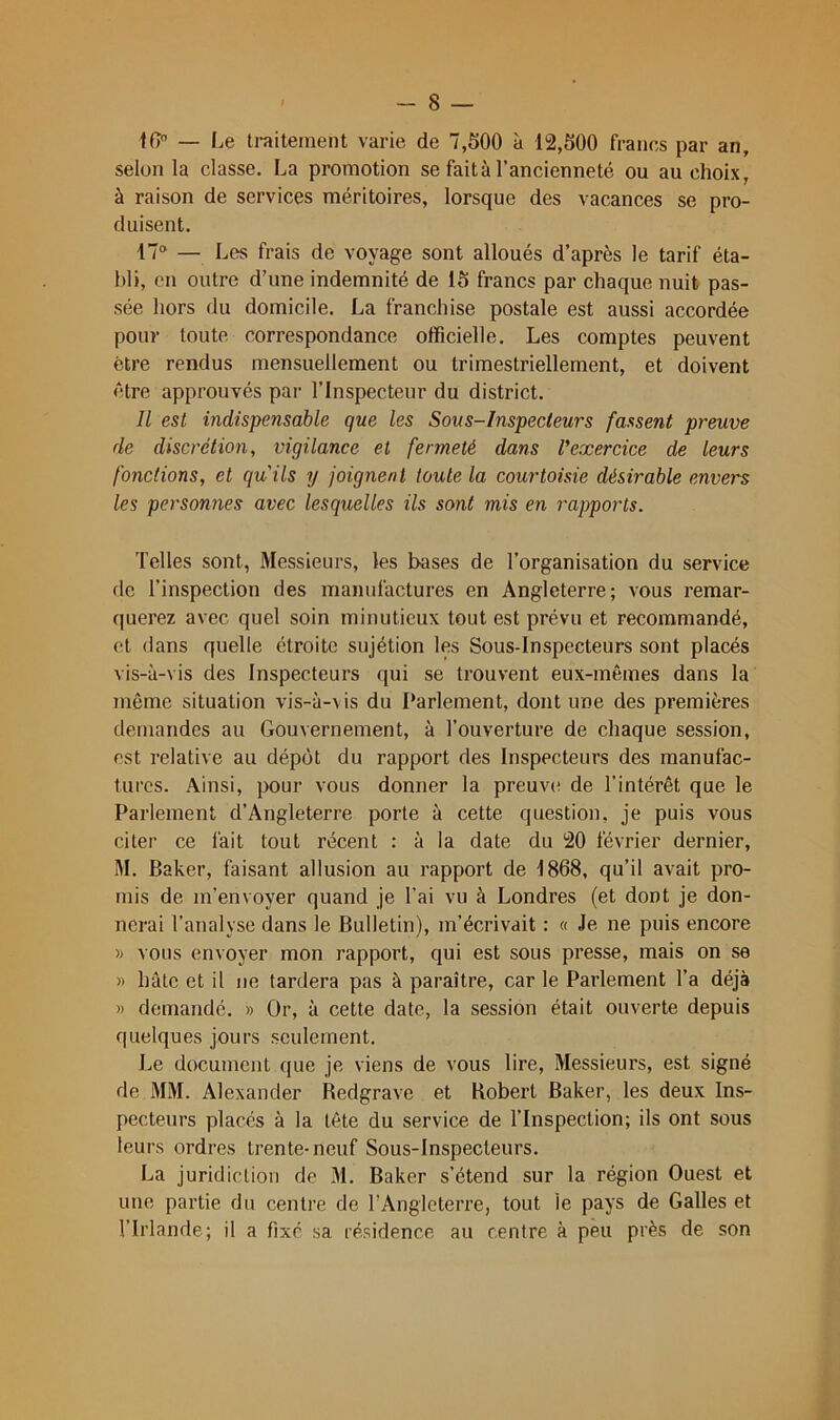 lO — Le ti-aitement varie de 7,500 à 12,500 francs par an, selon la classe. La promotion se fait à l’ancienneté ou au choix, à raison de services méritoires, lorsque des vacances se pro- duisent. 17“ — Les frais de voyage sont alloués d’après le tarif éta- bli, en outre d’une indemnité de 15 francs par chaque nuit pas- sée hors du domicile. La franchise postale est aussi accordée pour toute correspondance olficielle. Les comptes peuvent être rendus mensuellement ou trimestriellement, et doivent être approuvés pai- l’Inspecteur du district. Il est indispensable que les Sous-Inspecteurs fassent preuve de discrétion, vigilance et fermeté dans Vexercice de leurs fonctions, et quils y joignent toute la courtoisie désirable envers les personnes avec lesquelles ils sont mis en rapports. Telles sont, Messieurs, les bases de l’organisation du service de l’inspection des manufactures en Angleterre; vous remar- querez avec quel soin minutieux tout est prévu et recommandé, et dans quelle étroite sujétion les Sous-Inspecteurs sont placés vis-à-vis des Inspecteurs qui se trouvent eux-mêmes dans la môme situation vis-à-\ is du Parlement, dont une des premières demandes au Gouvernement, à l’ouverture de chaque session, est relative au dépôt du rapport des Inspecteurs des manufac- tures. Ainsi, pour vous donner la preuve de l’intérêt que le Parlement d’Angleterre porte à cette question, je puis vous citer ce fait tout récent : à la date du 20 février dernier, M. Baker, faisant allusion au rapport de 1868, qu’il avait pro- mis de m’envoyer quand je l’ai vu à Londres (et dont je don- nerai l’analyse dans le Bulletin), m’écrivait : « Je ne puis encore vous envoyer mon rapport, qui est sous presse, mais on se » hâte et il ne tardera pas à paraître, car le Parlement l’a déjà » demandé. » Or, à cette date, la session était ouverte depuis quelques jours seulement. Le document que je viens de vous lire. Messieurs, est signé de MM. Alexander Bedgrave et Robert Baker, les deux Ins- pecteurs placés à la tête du service de l’Inspection; ils ont sous leurs ordres trente-neuf Sous-Inspecteurs. La juridiction de 31. Baker s’étend sur la région Ouest et une partie du centre de l’Angleterre, tout le pays de Galles et l’Irlande; il a fixe sa résidence au centre à peu près de son