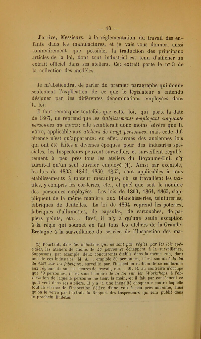 J’arrive, Messieurs, à la réglementation du travail des en- fants dans les manufactures, et je vais vous donner, aussi sommairement que possible, la traduction des principaux articles de la loi, dont tout industriel est tenu d’afficher un extrait officiel dans ses ateliers. Cet extrait porte le n° 3 de la collection des modèles. Je m’abstiendrai de parler du premier paragraphe qui donne seulement l’explication de ce que le législateur a entendu désigner par les différentes dénominations employées dans la loi; Il laut remarquer toutefois que cette loi, qui porte la date de 1867, ne reprend que les établissements employant cinquante personnes au moins; elle semblerait donc moins sévère que la nôtre, applicable aux ateliers de vingt personnes, mais cette dif- férence n’est qu’apparente: en effet, armés des anciennes lois qui ont été faites à diverses époques pour des industries spé- ciales, les Inspecteurs peuvent surveiller, et surveillent réguliè- rement à peu près tous les ateliers du Royaume-Uni, n’y aurait-il qu’un seul ouvrier employé (1). Ainsi par exemple, les lois de 1833, 1844. 1860, 1863, sont applicables à tous établissements à moteur mécanique, où se travaillent les tex- tiles, y compris les corderies, etc., et quel que soit le nombre des personnes employées. Les lois de 1860, 1861, 1863, s’ap- pliquent de la même manière aux blanchisseries, teintureries, fabriques de dentelles. La loi de 1864 reprend les poteries, fabriques d’allumettes, de capsules, de cartouches, de pa- piers peints, etc... Bref, il n’y a qu'une seule exception à la règle qui soumet en fait tous les ateliers de la Grande- Bretagne à la surveillance du service de l’Inspection des ma- lt) Pourtant, clans les industries qui ne sont pas régies par les lois spé- ciales, les ateliers de moins de SO personnes échappent à la surveillance. Supposons, par exemple, deux concurrents établis dans la même rue, dans une de ces industries: M. A... emploie 50 personnes, il est soumis à la loi de iS67 sur les fabriques, surveillé par l’inspection et tenu de se conformer aux réglements sur les heures de travail, etc... M. B. au contraire n’occupe que 49 personnes, il est sous l’empire de la loi sur les Worlcshops, à l’ob- servation de laquelle personne ne tient la main, et il fait par conséquent ce qu’il veut dans ses ateliers. Il y a là une inégalité choquante contre laquelle tout le service de l’inspection s’élève d’une voix à peu près unanime, ainsi qu’on le verra par l’extrait du Rapport des Inspecteurs qui sera publié dans le prochain Bulletin.