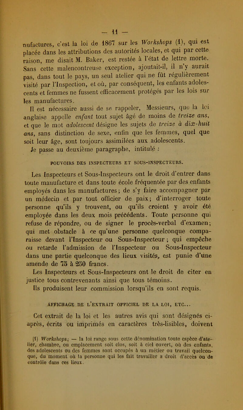 nufactures, c’est la loi de 1867 sur les Workshops (1), qui est placée dans les attributions des autorités locales, et qui par cette raison, me disait M. Baker, est restée à 1 état de lettre morte. Sans cette malencontreuse exception, ajoutait-il, il n’y aurait pas, dans tout le pays, un seul atelier qui ne fût régulièrement visité par l’Inspection, et où, par conséquent, les enfants adoles- cents et femmes ne fussent efficacement protégés par les lois sur les manufactures. Il est nécessaire aussi de se rappeler. Messieurs, que la Ici anglaise appelle enfant tout sujet âgé de moins de treize ans, et que le mot adolescent désigne les sujets de treize à dix-huit ans, sans distinction de sexe, enfin que les femmes, quel que soit leur âge, sont toujours assimilées aux adolescents. Je passe au deuxième paragraphe, intitulé : POUVOIRS DES INSPECTEURS ET SOUS-lNSPECTEURS. Les Inspecteurs et Sous-Inspecteurs ont le droit d’entrer dans toute manufacture et dans toute école fréquentée par des enfants employés dans les manufactures ; de s’y faire accompagner par un médecin et par tout officier de paix; d’interroger toute personne qu’ils y trouvent, ou qu’ils croient y avoir été employée dans les deux mois préèédents. Toute personne qui refuse de répondre, ou de signer le procès-verbal d'examen; qui met obstacle à ce qu’une personne quelconque compa- raisse devant l’Inspecteur ou Sous-Inspecteur ; qui empêche ou retarde l’admission de l’Inspecteur ou Sous-Inspecteur dans une partie quelconque des lieux visités, est punie d’une amende de 7S à 260 francs. Les Inspecteurs et Sous-Inspecteurs ont le droit de citer en justice tous contrevenants ainsi que tous témoins. Ils produisent leur commission lorsqu’ils en sont requis. AFFICHAGE DE l’eXTRAIT OFFICIEL DE LA LOI, ETC... Cet extrait de la loi et les autres avis qui sont désignés ci- après, écrits ou imprimés en caractères très-lisibles, doivent d) Workshops; — la loi range sous cette dénomination toute espèce d’ate- lier, chambre, ou emplacement soit clos, soit à ciel ouvert, où des enfants, des adolescents ou des femmes sont occupés à un métier ou travail quelcon- que, du moment où la personne qui les fait travailler a droit d’accès ou de contrôle dans ces lieux.