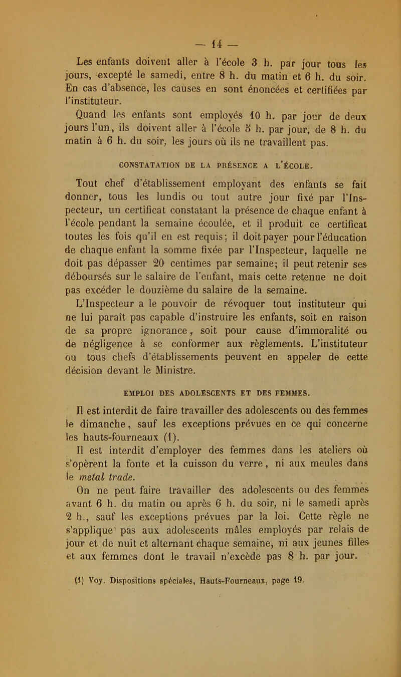 Les enfants doivent aller à l’école 3 h. par jour tous les jours, excepté le samedi, entre 8 h. du malin et 6 h. du soir. En cas d’absence, les causes en sont énoncées et certifiées par l’instituteur. Quand les enfants sont employés 10 h. par jour de deux jours l’un, ils doivent aller à l’école 5 h. par jour, de 8 h. du matin à 6 h. du soir, les jours où ils ne travaillent pas. CONSTATATION DE LA PRÉSENCE A l’ÉCOLE. Tout chef d’établissement employant des enfants se fait donner, tous les lundis ou tout autre jour fixé par l’Ins- pecteur, un certificat constatant la présence de chaque enfant à l’école pendant la semaine écoulée, et il produit ce certificat toutes les fois qu’il en est requis; il doit payer pour l’éducation de chaque enfant la somme fi.xée par l’Inspecteur, laquelle ne doit pas dépasser 20 centimes par semaine; il peut retenir ses déboursés sur le salaire de l’enfant, mais cette retenue ne doit pas excéder le douzième du salaire de la semaine. L’Inspecteur a le pouvoir de révoquer tout instituteur qui ne lui paraît pas capable d’instruire les enfants, soit en raison de sa propre ignorance, soit pour cause d’immoralité ou de négligence à se conformer aux règlements. L’instituteur ou tous chefs d’établissements peuvent en appeler de cette décision devant le Ministre. EMPLOI DES ADOLESCENTS ET DES FEMMES. Il est interdit de faire travailler des adolescents ou des femmes le dimanche, sauf les exceptions prévues en ce qui concerne les hauts-fourneaux (1). Il est interdit d’employer des femmes dans les ateliers où s’opèrent la fonte et la cuisson du verre, ni aux meules dans le métal- trade. On ne peut faire travailler des adolescents ou des femmes avant 6 h. du matin ou après 6 h. du soir, ni le samedi après 2 h., sauf les exceptions prévues par la loi. Cette règle ne s’applique’ pas aux adolescents mâles employés par relais de jour et de nuit et alternant chaque semaine, ni aux jeunes filles et aux femmes dont le travail n’excède pas 8 h. par jour.