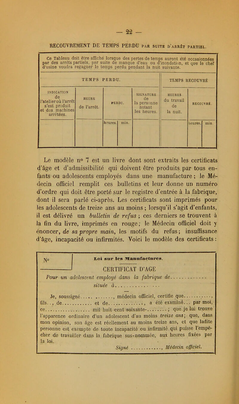 — 2-2 — RECOUVREMENT DE TEMPS PERDU par suite d’arrêt partiel. Ce Tableau doit être affiché lorsque des pertes de temps auront été occasionnées par des arrêts partiels, par suite de manque d’eau ou a’inondatinn, et que le chef d’usine voudra regagner le temps perdu pendant la nuit suivante. TEMPS PERDU. TEMPS RECOUVRÉ INDICATION de l’atelier OÙ l’arrêt s’est produit et des machines arrêtées. HEURL de l’arrêt. PERDU. SIGNATURE de la personne notant les heures. HEURES du travail de la nuit. RECOUVRÉ. heures. min. Iieures. min. Le modèle n“ 7 est un livre dont sont extraits les certificats d’âge et d’admissibilité qui doivent être produits par tous en- fants ou adolescents employés dans une manufacture ; le Mé- decin officiel remplit ces bulletins et leur donne un numéro d’ordre qui doit être porté sur le registre d’entrée à la fabrique, dont il sera parlé ci-après. Les certificats sont imprimés pour les adolescents de treize ans au moins ; lorsqu’il s’agit d’enfants, il est délivré un bulletin de refus ; ces derniers se trouvent à la fin du livre, imprimés en rouge; le Médecin officiel doit y énoncer, de sa propre main, les motifs du refus; insuffisance d’âge, incapacité ou infirmités. Voici le modèle des certificats : 1^0 l'ai sur les Manufactures. CERTIFICAT D’AGE Pour un adolescent employé dans la fabrique de située à Je, soussigné médecin officiel, certifie que fils. de et de a été examiné... par moi, ce mil huit cent soixante- ,' que je lui trouve l'apparence ordinaire d’un adolescent d’au moins treize ans; que, dans mon opinion, son âge est réellement au moins treize ans, et que ladite personne est exempte de toute incapacité ou infirmité qui puisse l’empê- cher de travailler dans la fabrique sus-nommée, aux heures fixées par la loi. Signé , Médecin officiel.