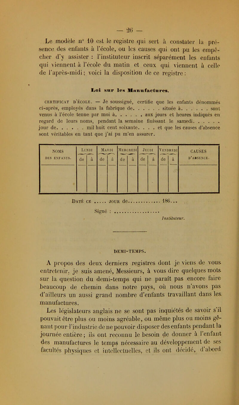 Le modèle u“ 10 est le registre (|ui sert à constater la pré- sence des enfants à l’école, ou les causes qui ont pu les empê- cher d’y assister : l’instituteur inscrit séparément les enfants qui viennent à l’école du matin et ceux qui viennent à celle de l'après-midi; voici la disposition de ce registre: Ijoi sur les Sla II U factures. CERTIFICAT d’école. — Je soussigné, certifie que les enfants dénommés ci-après, employés dans la fabrique de située à sont venus à l’école tenue par moi à aux jours et heures indiqués eu regard de leurs noms, pendant la semaine finissant le samedi jour de mil huit ceiit soixante. ... et que les causes d’absence sont véritables en tant que j’ai pu m’en assurer. NOMS DES ENFANTS. Lundi Ma II DI Mercredi Jeudi Vendredi CAUSES d’absence. de à de à de à de a de à Daté ce jour de 186... Signé : Instituteur. DEMI-TEMPS. A propos des deux derniers registres dont je viens de vous entretenir, je suis amené, Messieurs, à vous dire quelques mots sur la question du demi-temps qui ne paraît pas encore faire beaucoup de chemin dans notre pays, où nous n’avons pas d’ailleurs un aussi grand nombre d’enfants travaillant dans les manufactures. Les législateurs anglais ne se sont pas inquiétés de savoir s’il pouvait être plus ou moins agréable, ou même plus ou moins gê- nant pour l’industrie de ne pouvoir disposer des enfants pendant la journée entière ; iis ont reconnu le besoin de donner à l’enfant des manufactures le temps nécessaire au développement de ses facultés physiques cl iulcllectuellcs, et ils ont décidé, d abord