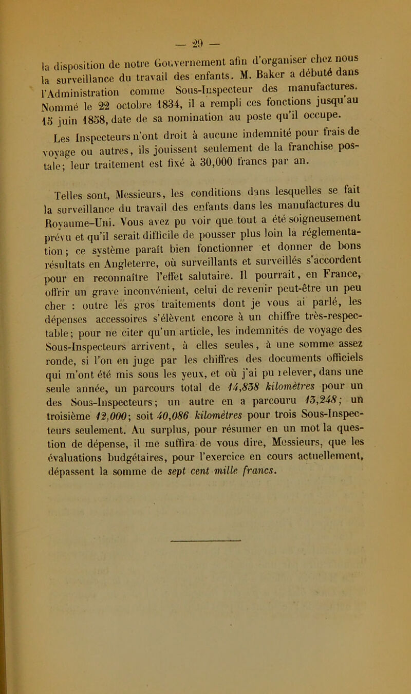 -)[) — la disposition de notre Gouvernement afin d’organiser chez nous la surveillance du travail des enfants. M. Baker a débuté dans l’Administration comme Sous-Inspecteur des manufactures. Nommé le 22 octobre 1834, il a rempli ces fonctions jusqu au 45 juin 1858, date de sa nomination au poste qu’il occupe. Les Inspecteurs n’ont droit à aucune indemnité pour frais de voyage ou autres, ils jouissent seulement de la franchise pos- tale; leur traitement est fixé à 30,000 francs par an. Telles sont. Messieurs, les conditions dans lesquelles se fait la surveillance du travail des enfants dans les manufactures du Royaume-Uni. Vous avez pu voir que tout a été soigneusement prévu et qu’il serait difficile de pousser plus loin la réglementa- tion ; ce système paraît bien fonctionner et donner de bons résultats en Angleterre, où surveillants et surveillés s’accordent pour en reconnaître l’etfet salutaire. Il pourrait, en France, offrir un grave inconvénient, celui de revenir peut-être un peu cher : outre les gros traitements dont je vous ai parlé, les dépenses accessoires s’élèvent encore à un chiffre très-respec- table; pour ne citer qu’un article, les indemnités de voyage des Sous-Inspecteurs arrivent, à elles seules, à une somme assez ronde, si l’on en juge par les chiffres des documents officiels qui m’ont été mis sous les yeux, et où j'ai pu lelever, dans une seule année, un parcours total de 14,838 kilomètres pour un des Sous-Inspecteurs; un autre en a parcouru 13,248; un troisième 12,000; soit 40,086 kilomètres pour trois Sous-Inspec- teurs seulement. Au surplus, pour résumer en un mot la ques- tion de dépense, il me suffira de vous dire. Messieurs, que les évaluations budgétaires, pour l’exercice en cours actuellement, dépassent la somme de sept cent mille francs.