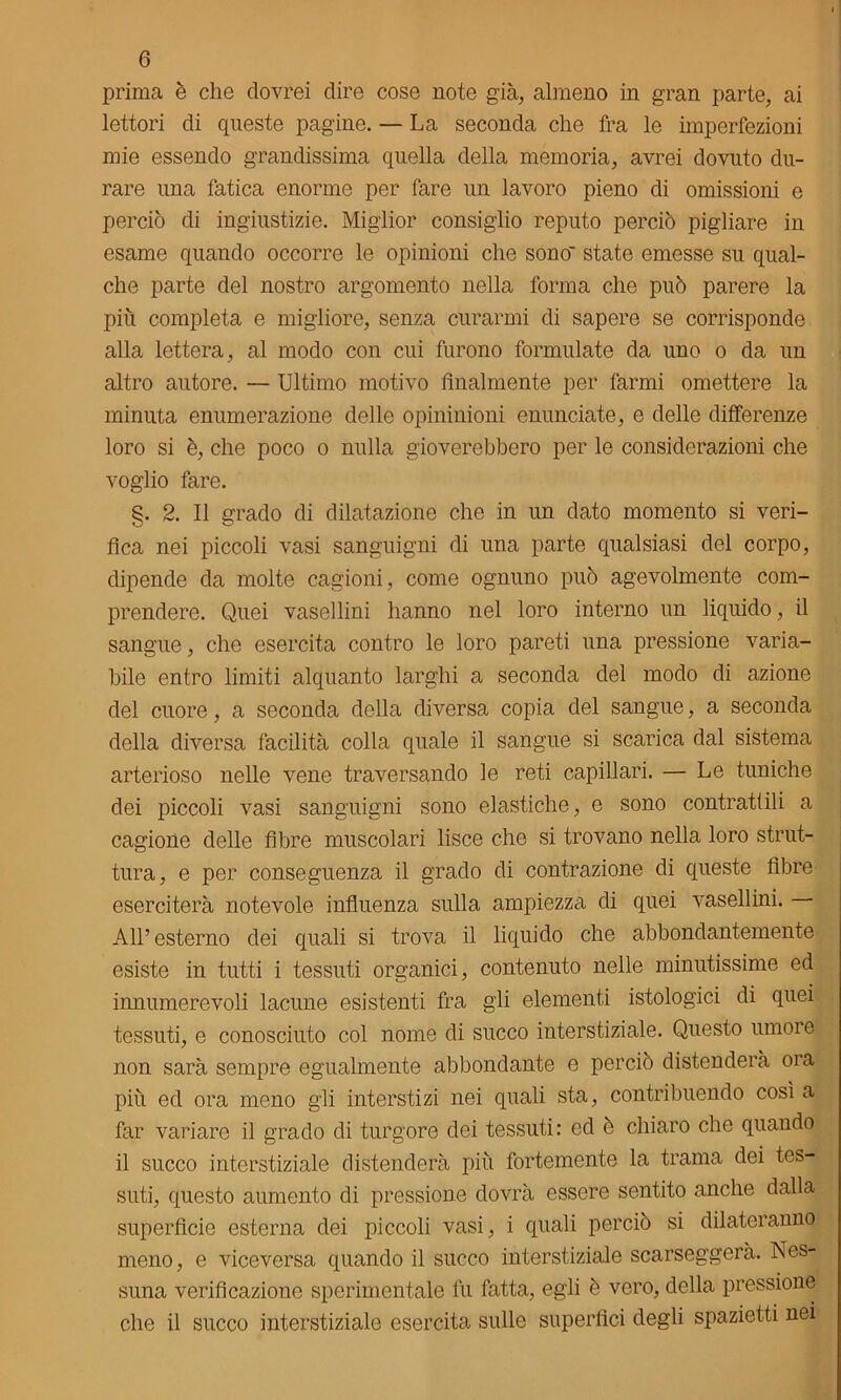 prima è che dovrei dire cose note già, almeno in gran parte, ai lettori di queste pagine. — La seconda che fra le imperfezioni mie essendo grandissima quella della memoria, avrei dovuto du- rare una fatica enorme per fare un lavoro pieno di omissioni e perciò di ingiustizie. Miglior consiglio reputo perciò pigliare in esame quando occorre le opinioni che sono' state emesse su qual- che parte del nostro argomento nella forma che può parere la più completa e migliore, senza curarmi di sapere se corrisponde alla lettera, al modo con cui furono formulate da uno o da un altro autore. — Ultimo motivo Analmente per farmi omettere la minuta enumerazione delle opininioni enunciate, e delle differenze loro si è, che poco o nulla gioverebbero per le considerazioni che voglio fare. §. 2. Il grado di dilatazione che in un dato momento si veri- Aca nei piccoli vasi sanguigni di una parte qualsiasi del corpo, dipende da molte cagioni, come ognuno può agevolmente com- prendere. Quei vasellini hanno nel loro interno un liquido, il sangue, che esercita contro le loro pareti una pressione varia- bile entro limiti alquanto larghi a seconda del modo di azione del cuore, a seconda della diversa copia del sangue, a seconda della diversa facilità colla quale il sangue si scarica dal sistema arterioso nelle vene traversando le reti capillari. — Le tuniche dei piccoli vasi sanguigni sono elastiche, e sono contrattili a cagione delle Abre muscolari lisce che si trovano nella loro strut- tura, e per conseguenza il grado di contrazione di queste Abre eserciterà notevole inAuenza sulla ampiezza di quei vasellini. All’esterno dei quali si trova il liquido che abbondantemente esiste in tutti i tessuti organici, contenuto nelle minutissime ed innumerevoli lacune esistenti fra gli elementi istologici di quei tessuti, e conosciuto col nome di succo interstiziale. Questo umore non sarà sempre egualmente abbondante e perciò distenderà ora più ed ora meno gli interstizi nei quali sta, contribuendo così a far variare il grado di turgore dei tessuti: ed è chiaro che quando il succo interstiziale distenderà più fortemente la trama dei tes- suti, questo aumento di pressione dovrà essere sentito anche dalla superAcie esterna dei piccoli vasi, i quali perciò si dilateranno meno, e viceversa quando il succo interstiziale scarseggerà. Nes- suna veriAcazione sperimentale fu fatta, egli è vero, della pressione che il succo interstiziale esercita sulle superAci degli spazietti nei