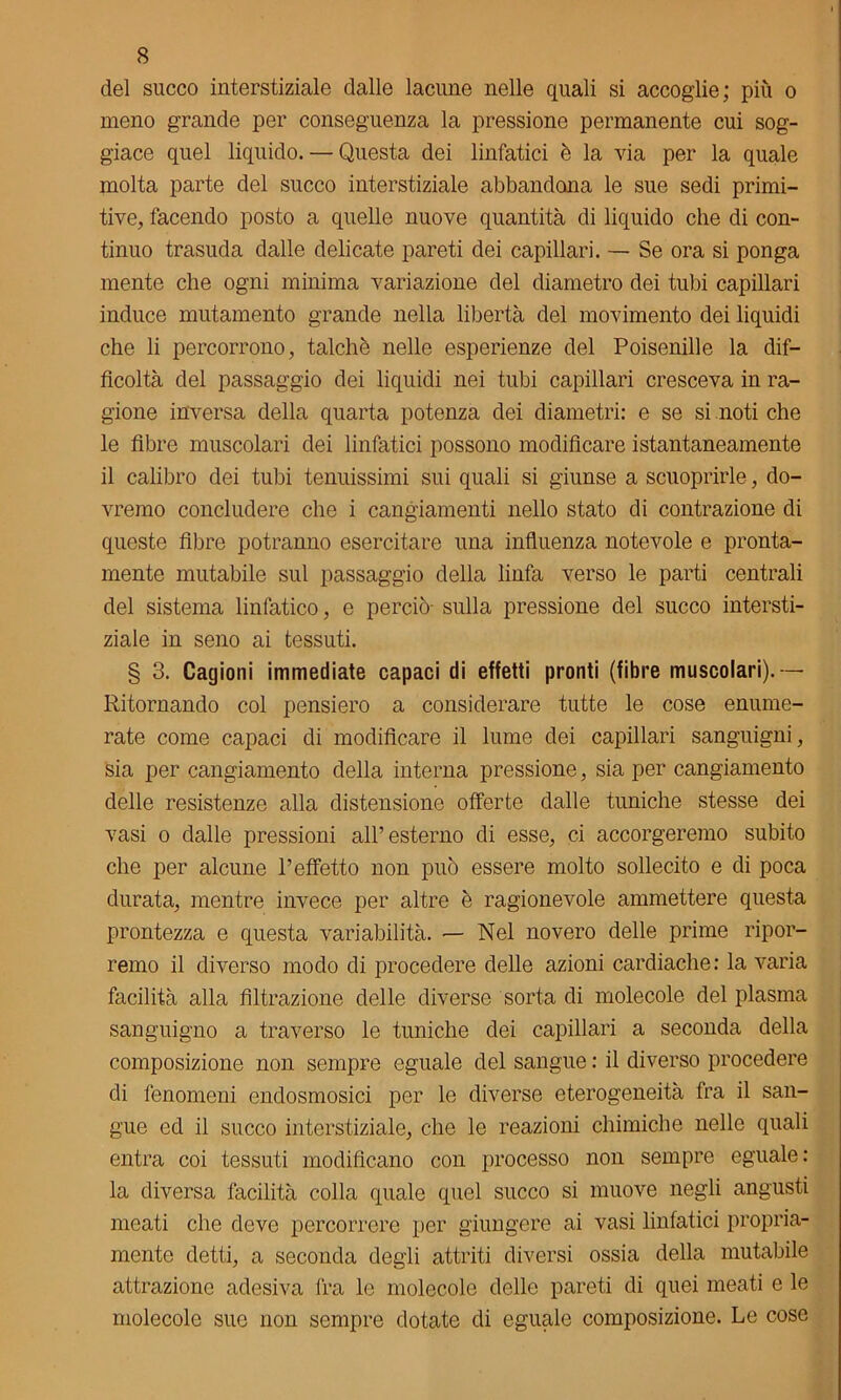 del succo interstiziale dalle lacune nelle quali si accoglie; più o meno grande per conseguenza la pressione permanente cui sog- giace quel liquido. — Questa dei linfatici è la via per la quale molta parte del succo interstiziale abbandona le sue sedi primi- tive, facendo posto a quelle nuove quantità di liquido che di con- tinuo trasuda dalle delicate pareti dei capillari. — Se ora si ponga mente che ogni minima variazione del diametro dei tubi capillari induce mutamento grande nella libertà del movimento dei liquidi che li percorrono, talché nelle esperienze del Poisenille la dif- ficoltà del passaggio dei liquidi nei tubi capillari cresceva in ra- gione inversa della quarta potenza dei diametri: e se si noti che le fibre muscolari dei linfatici possono modificare istantaneamente il calibro dei tubi tenuissimi sui quali si giunse a scuoprirle, do- vremo concludere che i cangiamenti nello stato di contrazione di queste fibre potranno esercitare una influenza notevole e pronta- mente mutabile sul passaggio della linfa verso le parti centrali del sistema linfatico, e perciò- sulla pressione del succo intersti- ziale in seno ai tessuti. § 3. Cagioni immediate capaci di effetti pronti (fibre muscolari).— Ritornando col pensiero a considerare tutte le cose enume- rate come capaci di modificare il lume dei capillari sanguigni, sia per cangiamento della interna pressione, sia per cangiamento delle resistenze alla distensione offerte dalle tuniche stesse dei vasi o dalle pressioni all’esterno di esse, ci accorgeremo subito che per alcune l’effetto non può essere molto sollecito e di poca durata, mentre invece per altre è ragionevole ammettere questa prontezza e questa variabilità. — Nel novero delle prime ripor- remo il diverso modo di procedere delle azioni cardiache: la varia facilità alla filtrazione delle diverse sorta di molecole del plasma sanguigno a traverso le tuniche dei capillari a seconda della composizione non sempre eguale del sangue : il diverso procedere di fenomeni endosmosici per le diverse eterogeneità fra il san- gue ed il succo interstiziale, che le reazioni chimiche nelle quali entra coi tessuti modificano con processo non sempre eguale: la diversa facilità colla quale quel succo si muove negli angusti meati che deve percorrere per giungere ai vasi linfatici propria- mente detti, a seconda degli attriti diversi ossia della mutabile attrazione adesiva fra le molecole delle pareti di quei meati e le molecole suo non sempre dotate di eguale composizione. Le cose