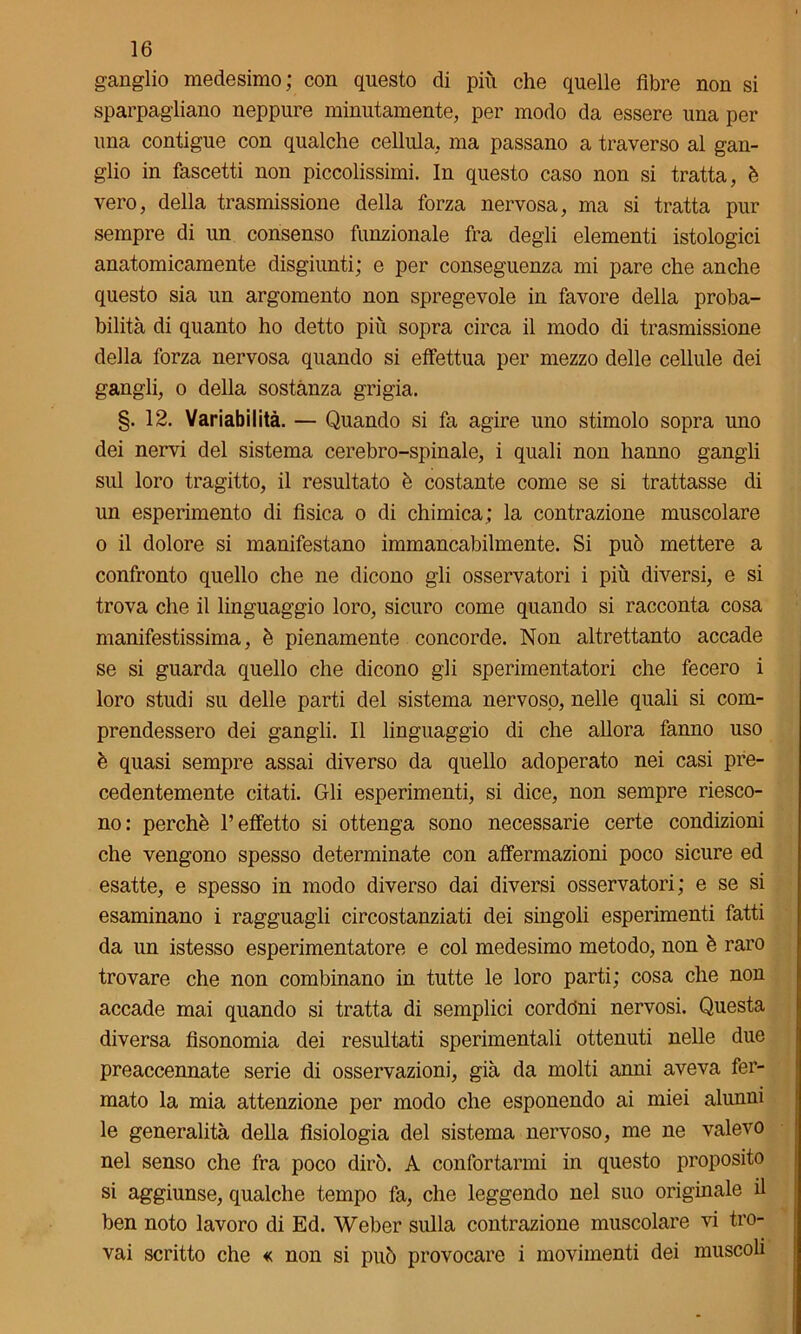 ganglio medesimo; con questo di più che quelle fibre non si sparpagliano neppure minutamente, per modo da essere una per una contigue con qualche cellula, ma passano a traverso al gan- glio in fascetti non piccolissimi. In questo caso non si tratta, è vero, della trasmissione della forza nervosa, ma si tratta pur sempre di un consenso funzionale fra degli elementi istologici anatomicamente disgiunti; e per conseguenza mi pare che anche questo sia un argomento non spregevole in favore della proba- bilità di quanto ho detto più sopra circa il modo di trasmissione della forza nervosa quando si effettua per mezzo delle cellule dei gangli, o della sostanza grigia. §. 12. Variabilità. — Quando si fa agire uno stimolo sopra uno dei nervi del sistema cerebro-spinale, i quali non hanno gangli sul loro tragitto, il resultato è costante come se si trattasse di un esperimento di fisica o di chimica; la contrazione muscolare o il dolore si manifestano immancabilmente. Si può mettere a confronto quello che ne dicono gli osservatori i più diversi, e si trova che il linguaggio loro, sicuro come quando si racconta cosa manifestissima, è pienamente concorde. Non altrettanto accade se si guarda quello che dicono gli sperimentatori che fecero i loro studi su delle parti del sistema nervoso, nelle quali si com- prendessero dei gangli. Il linguaggio di che allora fanno uso è quasi sempre assai diverso da quello adoperato nei casi pre- cedentemente citati. Gli esperimenti, si dice, non sempre riesco- no: perchè l’effetto si ottenga sono necessarie certe condizioni che vengono spesso determinate con affermazioni poco sicure ed esatte, e spesso in modo diverso dai diversi osservatori; e se si esaminano i ragguagli circostanziati dei singoli esperimenti fatti da un istesso esperimentatore e col medesimo metodo, non è raro trovare che non combinano in tutte le loro parti; cosa che non accade mai quando si tratta di semplici cordóni nervosi. Questa diversa fisonomia dei resultati sperimentali ottenuti nelle due preaccennate serie di osservazioni, già da molti anni aveva fer- mato la mia attenzione per modo che esponendo ai miei alunni le generalità della fisiologia del sistema nervoso, me ne valevo nel senso che fra poco dirò. A confortarmi in questo proposito si aggiunse, qualche tempo fa, che leggendo nel suo originale il ben noto lavoro di Ed. Weber sulla contrazione muscolare vi tro- vai scritto che « non si può provocare i movimenti dei muscoli