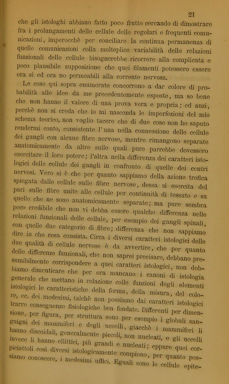 ZI die gli istologhi abbiano fatto poco frutto cercando di dimostrare fra i prolungamenti delle cellule delle regolari e frequenti comu- nicazioni, imperocché per conciliare la continua permanenza di quelle comunicazioni colla molteplice variabilità delle relazioni funzionali delie cellule bisognerebbe ricorrere alla complicata e poco plausibile supposizione che quei filamenti potessero essere ora sì ed ora no permeabili alla corrente nervosa. Le cose qui sopra enumerate concorrono a dar colore di pro- babilità alle idee da me precedentemente esposte, ma so bene che non hanno il valore di una prova vera e propria; ed anzi, perchè non si creda che io mi nasconda le imperfezioni del mio schema teorico, non voglio tacere che di due cose non ho saputo rendermi conto, consistente V una nella connessione delle cellule dei gangli con alcune fibre nervose, mentre rimangono separate anatomicamente da altre sulle quali pure parrebbe dovessero esercitare il loro potere ; l’altra nella differenza dei caratteri isto- logici delle cellule dei gangli in confronto di quelle dei centri nervosi. Vero si è che per quanto sappiamo della azione trofica spiegata dalle cellule sulle fibre nervose, dessa si esercita del pan su le fibre unite alle cellule per continuità di tessuto e su quelle che ne sono anatomicamente separate; ma pure sembra poco credibile che non vi debba essere qualche differenza nelle relazioni funzionali delle cellule, per esempio dei ganXpi m on quelle due categorie di fibre; differenza che non sapZo cne m che cosa consista. Circa i diversi caratteri istologie delle due quahta d. cellule nervose è da avvertire, che per quanto suenteZe ““f ^ ^ pr~, —o Pre- sumibilmente corrispondere a quei caratteri istologici non deh Piamo dimenticare che per ora mancano i canoni di il, generale che mettano in relazione colle funzioni desìi il istologi le caratteristiche della forma, della misura, dlcolo re, oc. de, medesimi, talché non possiamo dai caratteri ili! trarre conseguenze fisiologiche ben fondate ni! g'CI sione, per figura ner Differenti per dimen- guigni dei mammiferi o degfi u!eVl!T'PÌ° * gl°bUlÌ San~ -no discoidali, generalmente p^^Ll“ ° 1UlCleatÌ; epPure queTcor- •»» —, ; rrx