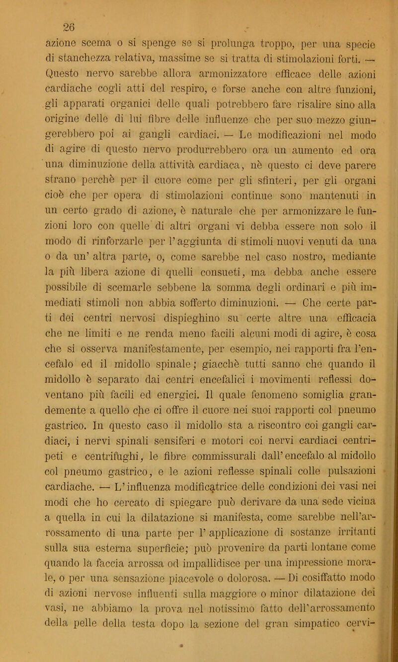azione scema o si spenge se si prolunga troppo, per una specie di stanchezza relativa, massime se si tratta di stimolazioni forti. — Questo nervo sarebbe allora armonizzatore efficace delle azioni cardiache cogli atti del respiro, e forse anche con altre funzioni, gii apparati organici delle quali potrebbero fare risalire sino alla origine delle di lui fibre delle influenze che per suo mezzo giun- gerebbero poi ai gangli cardiaci. — Le modificazioni nel modo di agire di questo nervo produrrebbero ora un aumento ed ora una diminuzione della attività cardiaca, nè questo ci deve parere strano perchè per il cuore come per gli sfinteri, per gli organi cioè che per opera di stimolazioni continue sono mantenuti in un certo grado di azione, è naturale che per armonizzare le fun- zioni loro con quelle di altri organi vi debba essere non solo il modo di rinforzarle per l’aggiunta di stimoli nuovi venuti da una o da un’ altra parte, o, come sarebbe nel caso nostro, mediante la più libera azione di quelli consueti, ma debba anche essere possibile di scemarle sebbene la somma degli ordinari e più im- mediati stimoli non abbia sofferto diminuzioni. — Che certe par- ti dei centri nervosi dispieghino su certe altre una efficacia che ne limiti e ne renda meno facili alcuni modi di agire, è cosa che si osserva manifestamente, per esempio, nei rapporti fra l’en- cefalo ed il midollo spinale; giacché tutti sanno che quando il midollo è separato dai centri encefalici i movimenti reflessi do- ventano più facili ed energici. Il quale fenomeno somiglia gran- demente a quello che ci offre il cuore nei suoi rapporti col pneuino gastrico. In questo caso il midollo sta a riscontro coi gangli car- diaci, i nervi spinali sensiferi e motori coi nervi cardiaci centri- peti e centrifughi, le fibre commissurali dall’encefalo al midollo col pneumo gastrico, e le azioni reflesse spinali colle pulsazioni cardiache. — L’influenza modificatrice delle condizioni dei vasi nei modi che ho cercato di spiegare può derivare da una sede vicina a quella in cui la dilatazione si manifesta, come sarebbe nell’ar- rossamento di una parte per 1’ applicazione di sostanze irritanti sulla sua esterna superficie; può provenire da parti lontane come quando la faccia arrossa od impallidisce per una impressione mora- le, o per una sensazione piacevole o dolorosa. — Di cosiffatto modo di azioni nervose influenti sulla maggiore o minor dilatazione dei vasi, ne abbiamo la prova nel notissimo fatto dell’arrossamento della pelle della testa dopo la sezione del gran simpatico cervi-