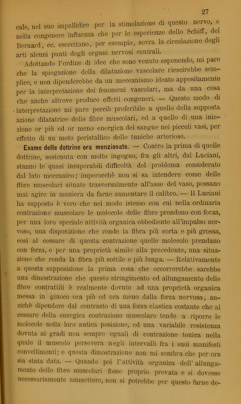 cale, nel suo impallidire per la stimolazione di questo nervo, c nella congenere influenza che per le esperienze dello Schifi, ce Bernard, ec. esercitano, per esempio, sovra la circolazione degl arti alcuni punti degli organi nervosi centrali. Adottando l’ordine di idee che sono venuto esponendo, mi pare che la spiegazione della dilatazione vascolare riescirebbe sem- plice, e non dipenderebbe da un meccanismo ideato appositamente per la interpretazione dei fenomeni vascolari, ma da una cosa che anche altrove produce effetti congeneri. — Questo modo di interpretazione mi pare perciò preferibile a quello della supposta azione dilatatrice delle fibre muscolari, ed a quello di una inie- zione or piu ed or meno energica del sangue nei piccoli vasi, per effetto di un moto peristallico delle tuniche arteriose. Esame delle dottrine ora menzionate. — Contro la prima di quelle dottrine, sostenuta con molto ingegno, fra gli altri, dal Luciani, stanno le quasi insuperabili difficoltà del problema considerato dal lato meccanico; imperocché non si sa intendere come delle fibre muscolari situate trasversalmente all’asse del vaso, possano mai agire in maniera da farne aumentare il calibro. — 11 Luciani ha supposto è vero che nel modo istesso con cui nella ordinaria contrazione muscolare le molecole delle fibre prendono con forza, per ima loro speciale attività organica obbediente all’impulso ner- voso, una disposizione che rende la fibra piu corta e più grossa, così al cessare di questa contrazione quelle molecole prendano con forza, e per una proprietà simile alla precedente, una situa- zione che renda la fibra più sottile e più lunga. — Relativamente a questa supposizione la prima cosa che occorrerebbe sarebbe una dimostrazione che questo stringimento ed allungamento delle fibre contrattili è realmente dovuto ad una proprietà organica messa in giuoco ora più ed ora meno dalla forza nervosa, an- ziché dipendere dal contrasto di una forza elastica costante che al cessare della energica contrazione muscolare tende a riporre lo molecole nella loro antica posizione, ed una variabile resistenza dovuta ai gradi non sempre eguali di contrazione tonica nella quale il muscolo persevera negli intervalli fra i suoi manifesti convellimenti; e questa dimostrazione non mi sembra che per ora sia stata data. Quando poi l’attività organica dell’allunga- mento delle fibre muscolari fosse proprio provata e si dovesse necessariamente ammettere, nou si potrebbe per questo farne de-