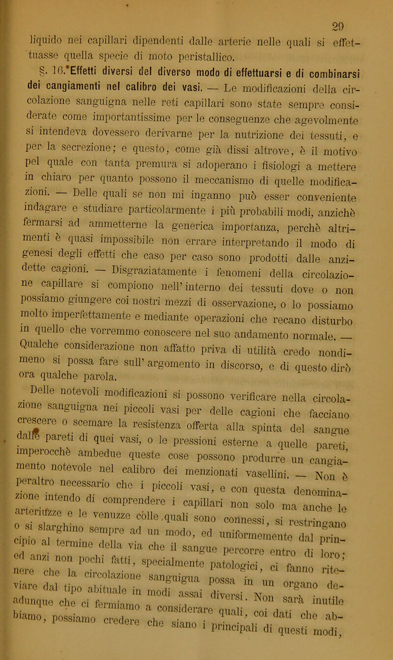 liquido nei capillari dipendenti dalle arterie nelle quali si effet- tuasse quella specie di moto peristallico. §• fò. Effetti diversi del diverso modo di effettuarsi e di combinarsi dei cangiamenti nel calibro dei vasi. — Le modificazioni della cir- colazione sanguigna nelle reti capillari sono state sempre consi- derate come importantissime per le conseguenze che agevolmente si intendeva dovessero derivarne per la nutrizione dei tessuti, e per la secrezione; e questo, come già dissi altrove, è il motivo pel quale con tanta premura si adoperano i fisiologi a mettere in chiaro per quanto possono il meccanismo di quelle modifica- zioni. — Delle quali se non mi inganno può esser conveniente indagare e studiare particolarmente i più probabili modi, anziché fermarsi ad ammetterne la generica importanza, perchè altri- menti è quasi impossibile non errare interpretando il modo di genesi degli effetti che caso per caso sono prodotti dalle anzi- detto cagioni. — Disgraziatamente i fenomeni della circolazio- ne capillare si compiono nell’interno dei tessuti dove o non possiamo giungere coi nostri mezzi di osservazione, o lo possiamo molto imperfettamente e mediante operazioni che recano disturbo m quello che vorremmo conoscere nel suo andamento normale. — Qualche considerazione non affatto priva di utilità credo nondi- meno si possa fare sull’ argomento in discorso, e di questo dirò ora qualche parola. . Delle notevo11 modificazioni si possono verificare nella circola- zione sanguigna nei piccoli vasi per delle cagioni che facciano crescere o scemare la resistenza offerta alla spinta del sangue cairn pareti di quei vasi, o le pressioni esterne a quelle pareti imperocché ambedue queste cose possono produrre un cangia- mento notevole nel calibro dei menzionati vasellini. - Non è peraltro necessario che i piccoli vasi, e con questa denomina- tone intendo di comprendere i capillari non solo ma anche 'le 0 iTZmnL7m7jZe fle'quali 80110 C“> si restringano Cimo Vi f è?nre 1111 modo> ed uniformemente dal prin- P o al termine della via che il sangue percorre entro di loro • zi non 1100111 specialmente patologici ci fanno ri «ere che la circolazione sanm,iirll, L‘ ■ ’ ° nte' T'are tipo abituale in m„dì Ssai *1 l'V 0rSa° ** adunque che ci fermiamo * , S1* Non sara inutile , ■ 1 • mimiamo a considerare quali mi fini,- i i fmamo, possiamo credere che «in.m • . * 001 datl clle ab~