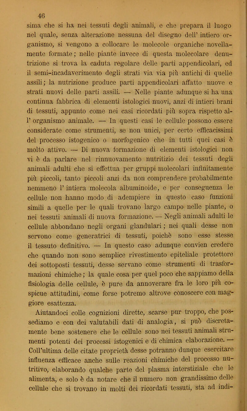 sima che si ha nei tessuti degli animali, e che prepara il luogo nel quale, senza alterazione nessuna del disegno dell’ intiero or- ganismo, si vengono a collocare le molecole organiche novella- mente formate ; nelle piante invece di questa molecolare denu- trizione si trova la caduta regolare delle parti appendicolari, ed il semi-incadaverimento degli strati via via più antichi di quelle assili; la nutrizione produce parti appendicolari affatto nuove e strati nuovi delle parti assili. — Nelle piante adunque si ha una continua fabbrica di elementi istologici nuovi, anzi di intieri brani di tessuti, appunto come nei casi ricordati più sopra rispetto al- 1’ organismo animale. — In questi casi le cellule possono essere considerate come strumenti, se non unici, per certo efficacissimi del processo istogenico o morfogenico che in tutti quei casi è molto attivo. — Di nuova formazione di elementi istologici non vi è da parlare nel rinnuovamento nutritizio dei tessuti degli animali adulti che si effettua per gruppi molecolari infinitamente più piccoli, tanto piccoli anzi da non comprendere probabilmente nemmeno l’intiera molecola albuminoide, e per conseguenza le cellule non hanno modo di adempiere in questo caso funzioni simili a quelle per le quali trovano largo campo nelle piante, o nei tessuti animali di nuova formazione. — Negli animali adulti le cellule abbondano negli organi glandulari ; nei quali desse non servono come generatrici di tessuti, poiché sono esse stesse il tessuto definitivo. — In questo caso adunque convien credere che quando non sono semplice rivestimento epiteliale protettore dei sottoposti tessuti, desse servano come strumenti di trasfor- mazioni chimiche ; la quale cosa per quel poco che sappiamo della fisiologia delle cellule, è pure da annoverare fra le loro più co- spicue attitudini, come forse potremo altrove conoscere con mag- giore esattezza. Aiutandoci colle cognizioni dirette, scarse pur troppo, che pos- sediamo e con dei valutabili dati di analogia, si può discreta- mente bene sostenere che le cellule sono nei tessuti animali stru- menti potenti dei processi istogenici e di chimica elaborazione. Coll’ultima delle citate proprietà desse potranno dunque esercitare influenza efficace anche sulle reazioni chimiche del processo nu- tritivo, elaborando qualche parte del plasma interstiziale che le alimenta, e solo è da notare che il numero non grandissimo delle cellule che si trovano in molti dei ricordati tessuti, sta ad indi-