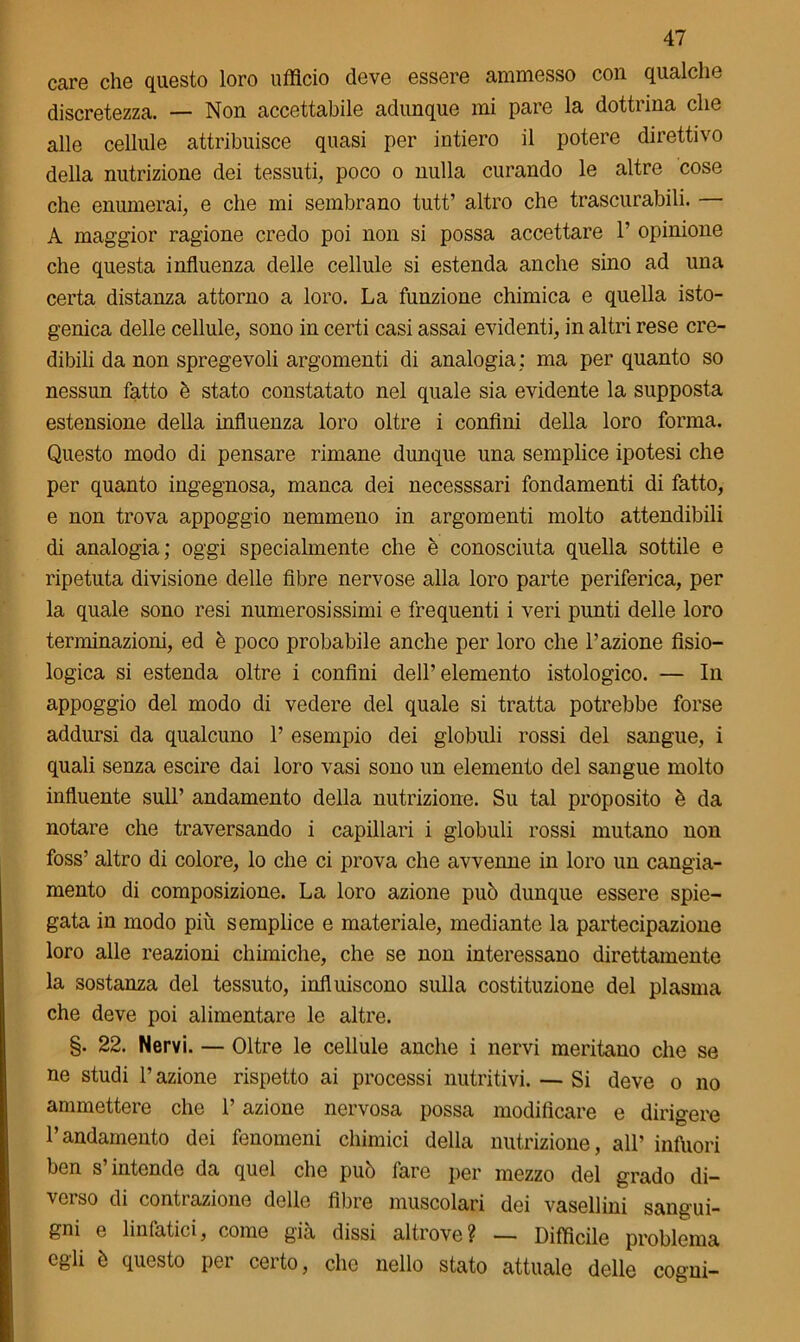 care che questo loro ufficio deve essere ammesso con qualche discretezza. — Non accettabile adunque mi pare la dottrina che alle cellule attribuisce quasi per intiero il potere direttivo della nutrizione dei tessuti, poco o nulla curando le altre cose che enumerai, e che mi sembrano tutt’ altro che trascurabili. — A maggior ragione credo poi non si possa accettare 1’ opinione che questa influenza delle cellule si estenda anche sino ad una certa distanza attorno a loro. La funzione chimica e quella isto- genica delle cellule, sono in certi casi assai evidenti, in altri rese cre- dibili da non spregevoli argomenti di analogia: ma per quanto so nessun fatto è stato constatato nel quale sia evidente la supposta estensione della influenza loro oltre i confini della loro forma. Questo modo di pensare rimane dunque una semplice ipotesi che per quanto ingegnosa, manca dei necesssari fondamenti di fatto, e non trova appoggio nemmeno in argomenti molto attendibili di analogia; oggi specialmente che è conosciuta quella sottile e ripetuta divisione delle fibre nervose alla loro parte periferica, per la quale sono resi numerosissimi e frequenti i veri punti delle loro terminazioni, ed è poco probabile anche per loro che l’azione fisio- logica si estenda oltre i confini dell’elemento istologico. — In appoggio del modo di vedere del quale si tratta potrebbe forse addursi da qualcuno 1’ esempio dei globuli rossi del sangue, i quali senza escire dai loro vasi sono un elemento del sangue molto influente sull’ andamento della nutrizione. Su tal proposito è da notare che traversando i capillari i globuli rossi mutano non foss’ altro di colore, lo che ci prova che avvenne in loro un cangia- mento di composizione. La loro azione può dunque essere spie- gata in modo piu semplice e materiale, mediante la partecipazione loro alle reazioni chimiche, che se non interessano direttamente la sostanza del tessuto, influiscono sulla costituzione del plasma che deve poi alimentare le altre. §. 22. Nervi. — Oltre le cellule anche i nervi meritano che se ne studi l’azione rispetto ai processi nutritivi. — Si deve o no ammettere che l’azione nervosa possa modificare e dirigere l’andamento dei fenomeni chimici della nutrizione, all’ infuori ben s’intende da quel che può fare per mezzo del grado di- verso di contrazione delle fibre muscolari dei vasellini sangui- gni e linfatici, come già dissi altrove? — Difficile problema egli è questo per certo, che nello stato attuale delle cogni-