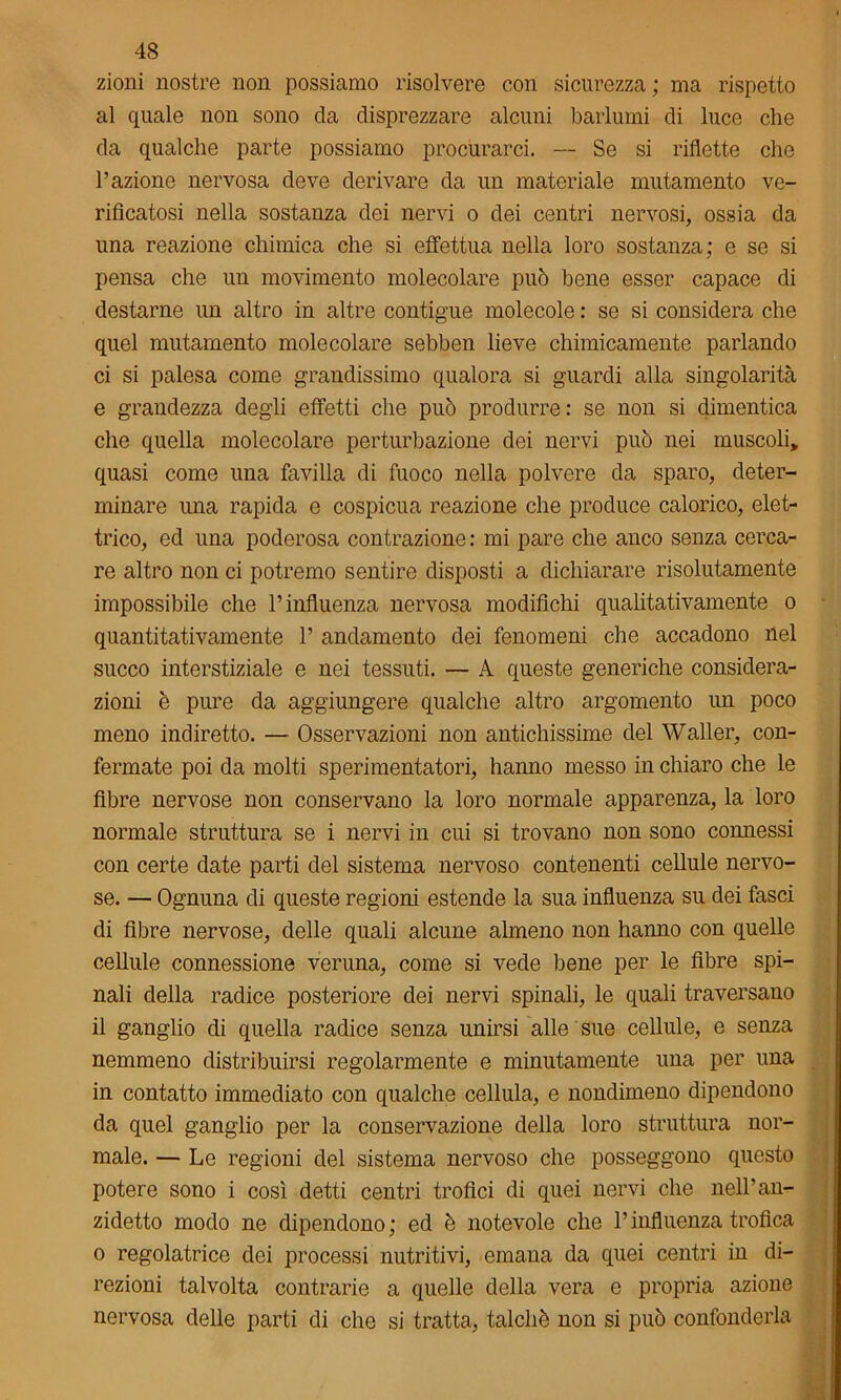 zioni nostre non possiamo risolvere con sicurezza; ma rispetto al quale non sono da disprezzare alcuni barlumi di luce che da qualche parte possiamo procurarci. — Se si riflette che l’azione nervosa deve derivare da un materiale mutamento ve- rificatosi nella sostanza dei nervi o dei centri nervosi, ossia da una reazione chimica che si effettua nella loro sostanza; e se si pensa che un movimento molecolare può bene esser capace di destarne un altro in altre contigue molecole : se si considera che quel mutamento molecolare sebben lieve chimicamente parlando ci si palesa come grandissimo qualora si guardi alla singolarità e grandezza degli effetti che può produrre: se non si dimentica che quella molecolare perturbazione dei nervi può nei muscoli, quasi come una favilla di fuoco nella polvere da sparo, deter- minare una rapida e cospicua reazione che produce calorico, elet- trico, ed una poderosa contrazione : mi pare che anco senza cerca- re altro non ci potremo sentire disposti a dichiarare risolutamente impossibile che l’influenza nervosa modifichi qualitativamente o quantitativamente 1’ andamento dei fenomeni che accadono nel succo interstiziale e nei tessuti. — A queste generiche considera- zioni è pure da aggiungere qualche altro argomento un poco meno indiretto. — Osservazioni non antichissime del Waller, con- fermate poi da molti sperimentatori, hanno messo in chiaro che le fibre nervose non conservano la loro normale apparenza, la loro normale struttura se i nervi in cui si trovano non sono connessi con certe date parti del sistema nervoso contenenti cellule nervo- se. — Ognuna di queste regioni estende la sua influenza su dei fasci di fibre nervose, delle quali alcune almeno non hanno con quelle cellule connessione veruna, come si vede bene per le fibre spi- nali della radice posteriore dei nervi spinali, le quali traversano il ganglio di quella radice senza unirsi alle sue cellule, e senza nemmeno distribuirsi regolarmente e minutamente una per una in contatto immediato con qualche cellula, e nondimeno dipendono da quel ganglio per la conservazione della loro struttura nor- male. — Le regioni del sistema nervoso che posseggono questo potere sono i così detti centri trofici di quei nervi che nell’an- zidetto modo ne dipendono ; ed è notevole che l’influenza trofica o regolatrice dei processi nutritivi, emana da quei centri in di- rezioni talvolta contrarie a quelle della vera e propria azione nervosa delle parti di che si tratta, talché non si può confonderla