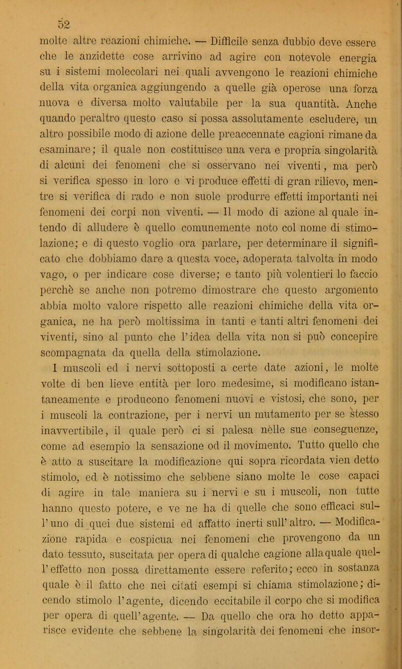 molto altre reazioni chimiche. — Diffìcile senza dubbio dove essere che le anzidette cose arrivino ad agire con notevole energia su i sistemi molecolari nei quali avvengono le reazioni chimiche della vita organica aggiungendo a quelle già operose una forza nuova e diversa molto valutabile per la sua quantità. Anche quando peraltro questo caso si possa assolutamente escludere, un altro possibile modo di azione delle preaccennate cagioni rimane da esaminare ; il quale non costituisce una vera e propria singolarità di alcuni dei fenomeni che si osservano nei viventi, ma però si verifica spesso in loro e vi produce effetti di gran rilievo, men- tre si verifica di rado e non suole produrre effetti importanti nei fenomeni dei corpi non viventi. — 11 modo di azione al quale in- tendo di alludere è quello comunemente noto col nome di stimo- lazione; e di questo voglio ora parlare, per determinare il signifi- cato che dobbiamo dare a questa voce, adoperata talvolta in modo vago, o per indicare cose diverse; e tanto più volentieri lo faccio perchè se anche non potremo dimostrare che questo argomento abbia molto valore rispetto alle reazioni chimiche della vita or- ganica, ne ha però moltissima in tanti e tanti altri fenomeni dei viventi, sino al punto che l’idea della vita non si può concepire scompagnata da quella della stimolazione. I muscoli ed i nervi sottoposti a certe date azioni, le molte volte di ben lieve entità per loro medesime, si modificano istan- taneamente e producono fenomeni nuovi e vistosi, che sono, per i muscoli la contrazione, per i nervi un mutamento per se stesso inavvertibile, il quale però ci si palesa nèlle sue conseguenze, come ad esempio la sensazione od il movimento. Tutto quello che è atto a suscitare la modificazione qui sopra ricordata vien detto stimolo, ed è notissimo che sebbene siano molte le cose capaci di agire in tale maniera su i nervi e su i muscoli, non tutte hanno questo potere, e ve ne ha di quelle che sono efficaci sul- T uno di quei due sistemi ed affatto inerti sull’ altro. — Modifica- zione rapida e cospicua nei fenomeni che provengono da un dato tessuto, suscitata per opera di qualche cagione alla quale quel- l’effetto non possa direttamente essere referito; ecco in sostanza quale è il fatto che nei citati esempi si chiama stimolazione; di- cendo stimolo l’agente, dicendo eccitabile il corpo che si modifica per opera di quell’agente. — Da quello che ora ho detto appa- risce evidente che sebbene la singolarità dei fenomeni che insor