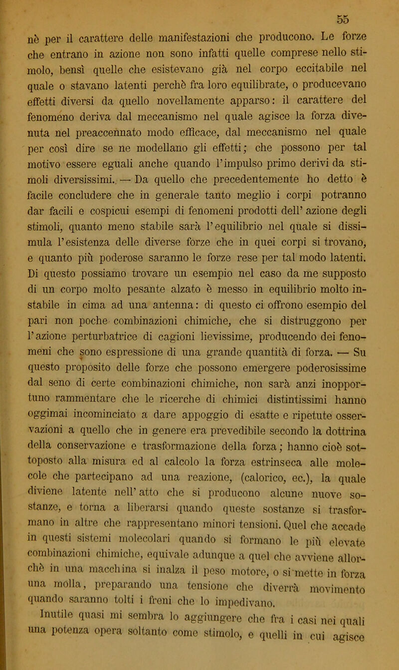 nè per il carattere delle manifestazioni che producono. Le forze che entrano in azione non sono infatti quelle comprese nello sti- molo, bensì quello che esistevano già nel corpo eccitabile nel quale o stavano latenti perchè fra loro equilibrate, o producevano effetti diversi da quello novellamente apparso: il carattere del fenomeno deriva dal meccanismo nel quale agisce la forza dive- nuta nel preaccennato modo efficace, dal meccanismo nel quale per così dire se ne modellano gli effetti ; che possono per tal motivo essere eguali anche quando l’impulso primo derivi da sti- moli diversissimi. — Da quello che precedentemente ho detto è facile concludere che in generale tanto meglio i corpi potranno dar facili e cospicui esempi di fenomeni prodotti dell’ azione degli stimoli, quanto meno stabile sarà l’equilibrio nel quale si dissi- mula l’esistenza delle diverse forze che in quei corpi si trovano, e quanto più poderose saranno le forze rese per tal modo latenti. Di questo possiamo trovare un esempio nel caso da me supposto di un corpo molto pesante alzato è messo in equilibrio molto in- stabile in cima ad una antenna : di questo ci offrono esempio del pari non poche combinazioni chimiche, che si distruggono per P azione perturbatrice di cagioni lievissime, producendo dei feno- meni che sono espressione di una grande quantità di forza. — Su questo proposito delle forze che possono emergere poderosissime dal seno di certe combinazioni chimiche, non sarà anzi inoppor- tuno rammentare che le ricerche di chimici distintissimi hanno oggimai incominciato a dare appoggio di esatte e ripetute osser- vazioni a quello che in genere era prevedibile secondo la dottrina della conservazione e trasformazione della forza ; hanno cioè sot- toposto alla misura ed al calcolo la forza estrinseca alle mole- cole che partecipano ad una reazione, (calorico, ec.), la quale diviene latente nell’ atto che si producono alcune nuove so- stanze, e torna a liberarsi quando queste sostanze si trasfor- mano in altre che rappresentano minori tensioni. Quel che accade in questi sistemi molecolari quando si formano le più elevate combinazioni chimiche, equivale adunque a quel che avviene allor- ché in una macchina si inalza il peso motore, o si mette in forza una molla, preparando una tensione che diverrà movimento quando sai anno tolti i freni che lo impedivano. Inutile quasi mi sembra lo aggiungere che fra i casi nei quali una potenza opera soltanto come stimolo, e quelli in cui agisce