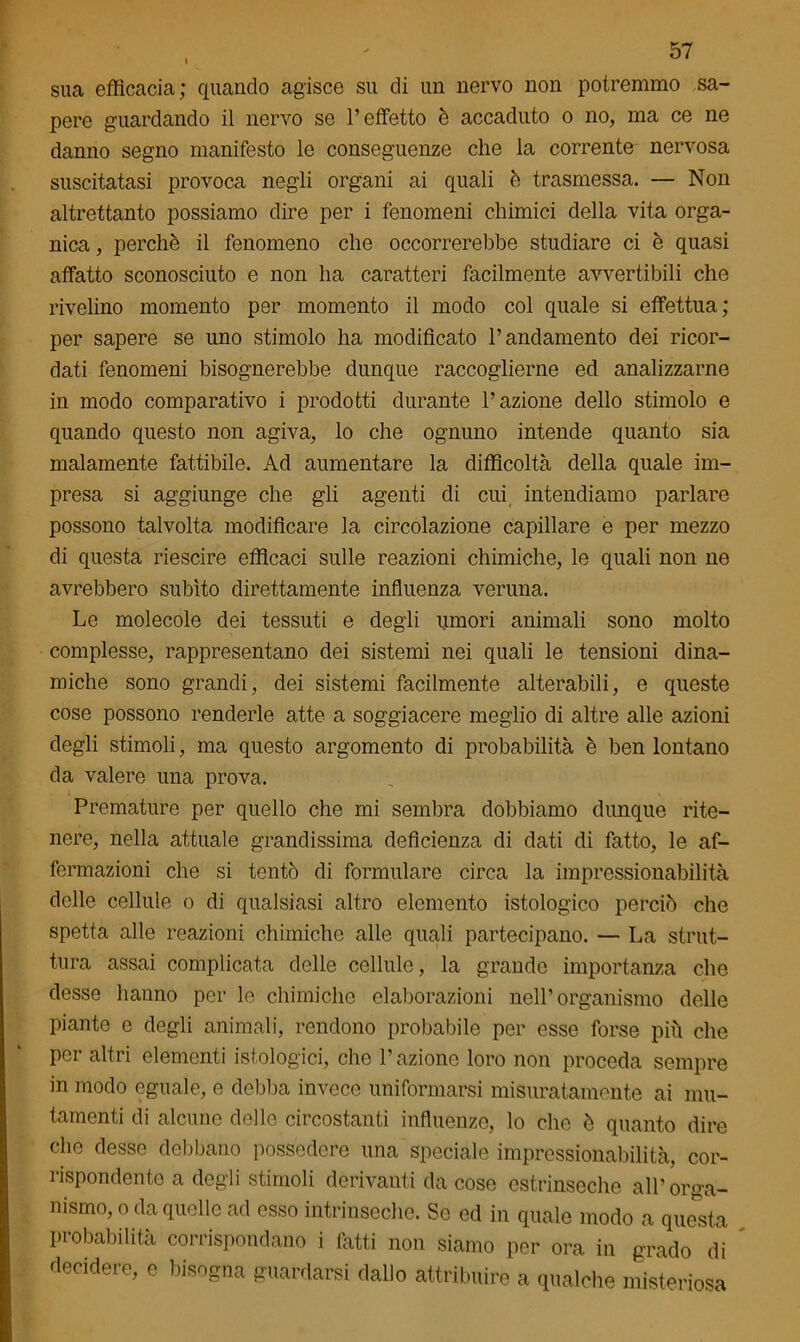 sua efficacia; quando agisce su di un nervo non potremmo sa- pere guardando il nervo se l’effetto è accaduto o no, ma ce ne danno segno manifesto le conseguenze che la corrente nervosa suscitatasi provoca negli organi ai quali è trasmessa. — Non altrettanto possiamo dire per i fenomeni chimici della vita orga- nica , perchè il fenomeno che occorrerebbe studiare ci è quasi affatto sconosciuto e non ha caratteri facilmente avvertibili che rivelino momento per momento il modo col quale si effettua; per sapere se uno stimolo ha modificato l’andamento dei ricor- dati fenomeni bisognerebbe dunque raccoglierne ed analizzarne in modo comparativo i prodotti durante l’azione dello stimolo e quando questo non agiva, lo che ognuno intende quanto sia malamente fattibile. Ad aumentare la difficoltà della quale im- presa si aggiunge che gli agenti di cui intendiamo parlare possono talvolta modificare la circolazione capillare e per mezzo di questa riescire efficaci sulle reazioni chimiche, le quali non ne avrebbero subito direttamente influenza veruna. Le molecole dei tessuti e degli umori animali sono molto complesse, rappresentano dei sistemi nei quali le tensioni dina- miche sono grandi, dei sistemi facilmente alterabili, e queste cose possono renderle atte a soggiacere meglio di altre alle azioni degli stimoli, ma questo argomento di probabilità è ben lontano da valere una prova. Premature per quello che mi sembra dobbiamo dunque rite- nere, nella attuale grandissima deficienza di dati di fatto, le af- fermazioni che si tentò di formulare circa la impressionabilità delle cellule o di qualsiasi altro elemento istologico perciò che spetta alle reazioni chimiche alle quali partecipano. — La strut- tura assai complicata delle cellule, la grande importanza che desse hanno per lo chimiche elaborazioni nell’organismo delle Piante e degli animali, rendono probabile per esse forse più che per altri elementi istologici, che l’aziono loro non proceda sempre in modo eguale, e debba invece uniformarsi misuratamente ai mu- tamenti di alcune delle circostanti influenze, lo che è quanto dire che desse debbano possedere una speciale impressionabilità, cor- rispondente a degli stimoli derivanti da cose estrinseche all’orga- nismo, o da quelle ad esso intrinseche. Se ed in quale modo a questa probabilità corrispondano i fatti non siamo per ora in grado di decidere, e bisogna guardarsi dallo attribuire a qualche misteriosa