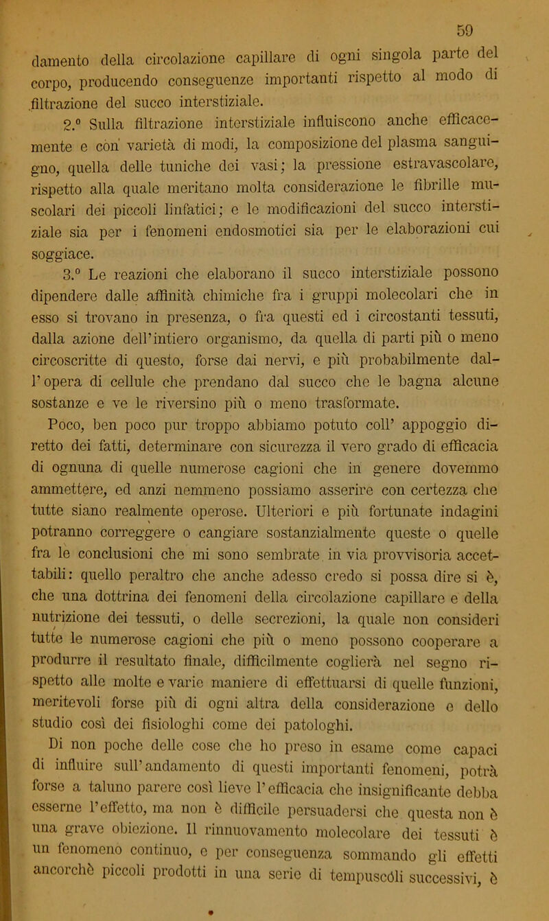 (lamento della circolazione capillare di ogni singola parte del corpo, producendo conseguenze importanti rispetto al modo di .filtrazione del succo interstiziale. 2. ° Sulla filtrazione interstiziale influiscono anche efficace- mente e còn varietà di modi, la composizione del plasma sangui- gno, quella delle tuniche dei vasi; la pressione estravascolare, rispetto alla quale meritano molta considerazione le fibrille mu- scolari dei piccoli linfatici; e le modificazioni del succo intersti- ziale sia per i fenomeni endosmotici sia per le elaborazioni cui soggiace. 3. ° Le reazioni che elaborano il succo interstiziale possono dipendere dalle affinità chimiche fra i gruppi molecolari che in esso si trovano in presenza, o fra questi ed i circostanti tessuti, dalla azione dell’intiero organismo, da quella di parti più o meno circoscritte di questo, forse dai nervi, e più probabilmente dal- l’opera di cellule che prendano dal succo che le bagna alcune sostanze e ve le riversino più o meno trasformate. Poco, ben poco pur troppo abbiamo potuto coll’ appoggio di- retto dei fatti, determinare con sicurezza il vero grado di efficacia di ognuna di quelle numerose cagioni che in genere dovemmo ammettere, ed anzi nemmeno possiamo asserire con certezza che tutte siano realmente operose. Ulteriori e più fortunate indagini potranno correggere o cangiare sostanzialmente queste o quelle fra le conclusioni che mi sono sembrate in via provvisoria accet- tabili: quello peraltro che anche adesso credo si possa dire si ò, che una dottrina dei fenomeni della circolazione capillare e della nutrizione dei tessuti, o delle secrezioni, la quale non consideri tutte le numerose cagioni che più o meno possono cooperare a produrre il resultato finale, difficilmente coglierà nel segno ri- spetto allo molte e varie maniere di effettuarsi di quelle funzioni, meritevoli forse più di ogni altra della considerazione e dello studio così dei fisiologia come dei patologhi. Di non poche delle cose che ho preso in esame come capaci di influire sull’andamento di questi importanti fenomeni, potrà forse a taluno parere così lieve l’efficacia che insignificante debba esserne l’effetto, ma non è difficile persuadersi che questa non è una grave obiezione. 11 rinnuovamento molecolare dei tessuti è un fenomeno continuo, e per conseguenza sommando gli effetti ancorché piccoli prodotti in una serie di tempuscóli successivi, è