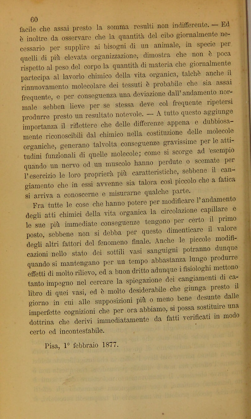 facile che assai presto la somma resulti non indifferente. - Ed è inoltre da osservare che la quantità del cibo giornalmente ne- cessario per supplire ai bisogni di un animale, in specie per quelli di più elevata organizzazione, dimostra che non è poca rispetto al peso del corpo la quantità di materia che giornalmente partecipa al lavorìo chimico della vita organica, talché anche il rinnuovamento molecolare dei tessuti è probabile che sia assai frequente, e per conseguenza una deviazione dall’andamento nor- male sebben lieve per se stessa deve col frequente ripetersi produrre presto un resultato notevole. — A tutto questo aggiunge importanza il riflettere che delle differenze appena e dubbiosa- mente riconoscibili dal chimico nella costituzione delle molecole organiche, generano talvolta conseguenze gravissime per le atti- tudini funzionali di quelle molecole; come si scorge ad esempio quando un nervo od un muscolo hanno perdute o scemate pei l’esercizio le loro proprierà più caratteristiche, sebbene il can- giamento che in essi avvenne sia talora cosi piccolo che a fat si arriva a conoscerne e misurarne qualche parte. Fra tutte le cose che hanno potere per modificare l’andamento degli atti chimici della vita organica la circolazione capi are le sue più immediate conseguenze tengpno pei cei o 1 posto, sebbene non si debba per questo dimenticare 1 va oi degli altri fattori del fenomeno finale. Anche le piccole mo cazioni nello stato dei sottili vasi sanguigni potranno dimqu quando si mantengano per un tempo abbastanza lungo ,—e effetti di molto rilievo, ed a buon dritto adunque 1 siooBn tanto impegno nel cercare la spiegazione dei cangiameli 1 1 libro di quei vasi, ed à molto desiderabile che giunga pr sto giorno in cui alle supposizioni più o meno bene desmte da imperfette cognizioni che per ora abbiamo, si possa sos 1 un dottrina che derivi immediatamente da fatti verificati m modo certo ed incontestabile. Pisa, 1° febbraio 1877.