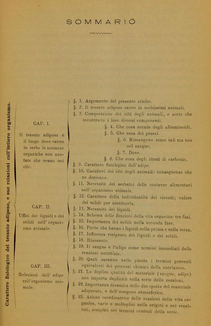 Carattere fisiologico del tessuto adiposo, e sue relazioni coll’intiero organismo. SOMMARIO CAP. I. 11 tessuto adiposo è il luogo dove vanno organiche non azo- tate che erano nei cibi. CAP. II. Uffici dei liquidi e dei solidi nell’ organi- smo animale. CAP. III. Relazioni dell’ adipe coll’organismo ani- male. §. 1. Argomento del presente studio. §. 2. Il tessuto adiposo esiste in moltissimi animali. §. 3. Composizione dei cibi degli animali, e sorte che incontrano i loro diversi componenti. §. 4. Che cosa accade degli albuminoidi. §. 5. Che cosa dei grassi. I§. 6. Rimangono come tali ma non nel sangue. §. 7. Dove. §■ S. Che cosa degli idrati di carbonio. §. 9. Carattere fisiologico dell’adipe, j §• 10* Caratteri dei cibi degli animali: conseguenze che ne derivano. I §• IR Necessita dei serbatoi delle sostanze alimentari I nell’ organismo animale. (§. 12. Carattere della individualità dei viventi; valore dei solidi per costituirla. §. 13. Necessità dei liquidi. (S- 14. Schema delle funzioni della vita organica: tre fasi. §• 15. Importanza dei solidi nella seconda fase. §. 10. Parte che hanno i liquidi nella prima e nella terza. §• 17. Influenza reciproca dei liquidi e dei solidi. §■ 18. Riassunto. 19. Il sangue e l’adipe come termini immediati delle 1 reazioni nutritizie. §. 20. Quali saranno nelle piante i termini generali equivalenti dei processi chimici della nutrizione. §’ 21 ’ La duPlice qualità del materiale (sangue, adipe) non importa duplicità nella serie delle reazioni. §. 22. Importanza dinamica dello due specie del materiale adoperato, e dell’ossigeno atmosferico. §’ 23’ Azione coordinatrice delle reazioni della vita or- ganica, varie e molteplici nelle origini e nei resul- tati, semplici nei termini centrali della serio.