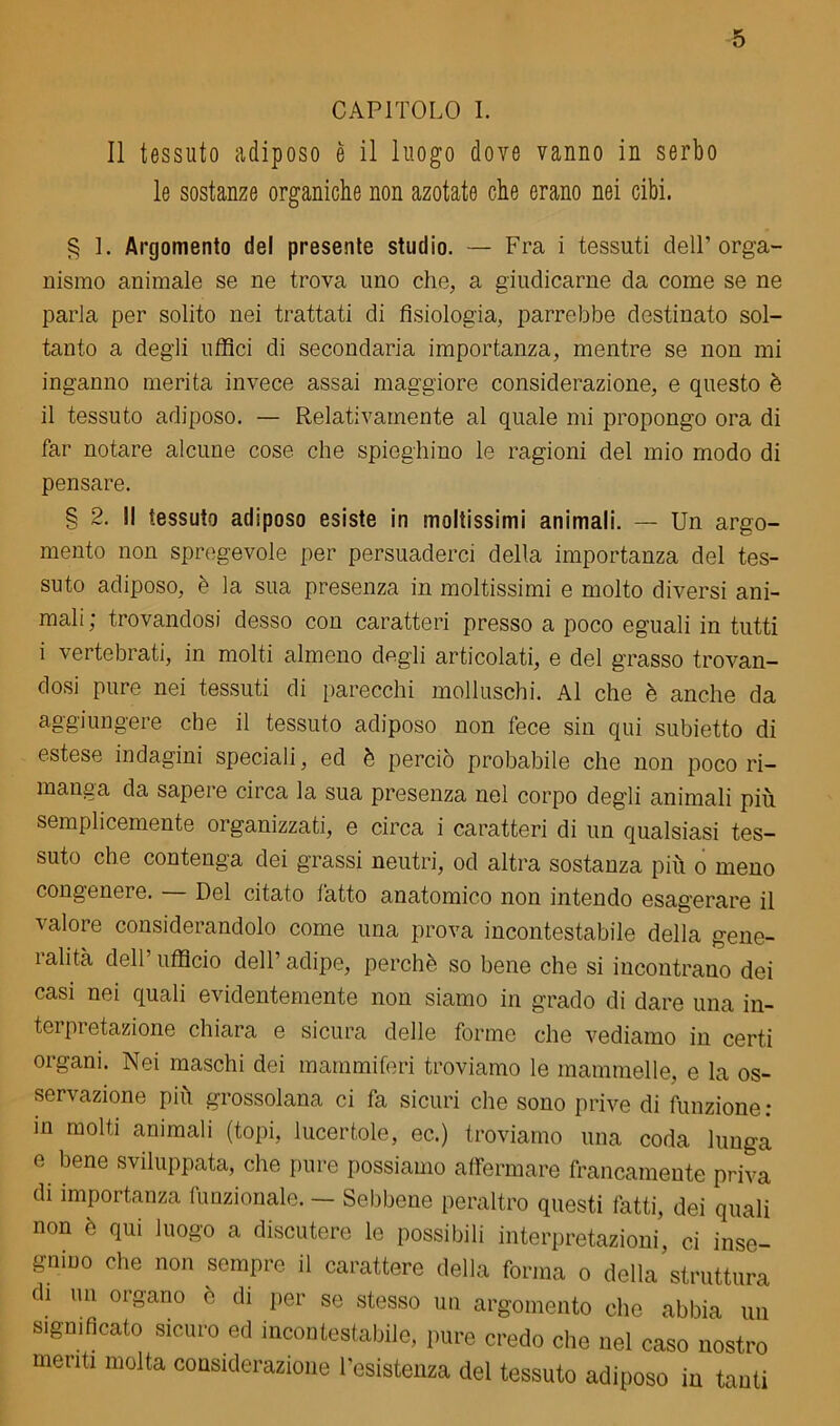 CAPITOLO I. Il tessuto adiposo è il luogo dove vanno in serbo le sostanze organiche non azotate che erano nei cibi. § 1. Argomento del presente studio. — Fra i tessuti cieli’orga- nismo animale se ne trova uno che, a giudicarne da come se ne parla per solito nei trattati di fisiologia, parrebbe destinato sol- tanto a degli uffici di secondaria importanza, mentre se non mi inganno merita invece assai maggiore considerazione, e questo è il tessuto adiposo. — Relativamente al quale mi propongo ora di far notare alcune cose che spieghino le ragioni del mio modo di pensare. § 2. Il tessuto adiposo esiste in moltissimi animali. — Un argo- mento non spregevole per persuaderci della importanza del tes- suto adiposo, è la sua presenza in moltissimi e molto diversi ani- mali ; trovandosi desso con caratteri presso a poco eguali in tutti i vertebrati, in molti almeno degli articolati, e del grasso trovan- dosi pure nei tessuti di parecchi molluschi. Al che è anche da aggiungere che il tessuto adiposo non fece sin qui subietto di estese indagini speciali, ed è perciò probabile che non poco ri- manga da sapere circa la sua presenza nel corpo degli animali più semplicemente organizzati, e circa i caratteri di un qualsiasi tes- suto che contenga dei grassi neutri, od altra sostanza più o meno congenere. — Del citato fatto anatomico non intendo esagerare il valore considerandolo come una prova incontestabile della gene- ìalita dell’ufficio dell’adipe, perchè so bene che si incontrano dei casi nei quali evidentemente non siamo in grado di dare una in- tei pretazione chiara e sicura delle forme che vediamo in certi organi. Nei maschi dei mammiferi troviamo le mammelle, e la os- servazione più grossolana ci fa sicuri che sono prive di funzione: in molti animali (topi, lucertole, ec.) troviamo una coda lunga e bene sviluppata, che pure possiamo affermare francamente priva di importanza funzionale. — Sebbene peraltro questi fatti, dei quali non è qui luogo a discutere le possibili interpretazioni’, ci inse- gnino che non sempre il carattere della forma o della struttura di un organo e di per se stesso un argomento che abbia un significato sicuro ed incontestabile, pure credo che nel caso nostro menti molta considerazione l’esistenza del tessuto adiposo in tanti