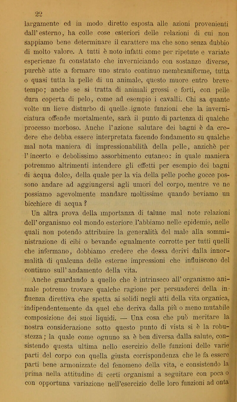 largamente ed in modo diretto esposta alle azioni provenienti dall’esterno, ha colle cose esteriori delle relazioni di cui non sappiamo bene determinare il carattere ma che sono senza dubbio di molto valore. A tutti è noto infatti come per ripetute e variate esperienze fu constatato che inverniciando con sostanze diverse, purché atte a formare uno strato continuo membraniforme, tutta o quasi tutta la pelle di un animale, questo muore entro breve tempo; anche se si tratta di animali grossi e forti, con pelle dura coperta di pelo, come ad esempio i cavalli. Chi sa quante volte un lieve disturbo di quelle .ignote funzioni che la inverni- ciatura offende mortalmente, sarà il punto di partenza di qualche processo morboso. Anche l’azione salutare dei bagni è da cre- dere che debba essere interpretata facendo fondamento su qualche mal nota maniera di impressionabilità della pelle, anziché per l’incerto e debolissimo assorbimento cutaneo: in quale maniera potremmo altrimenti intendere gli effetti per esempio dei bagni di acqua dolce, della quale per la via della pelle poche gocce pos- sono andare ad aggiungersi agli umori del corpo, mentre ve ne possiamo agevolmente mandare moltissime quando beviamo un bicchiere di acqua ? Un altra prova della importanza di talune mal note relazioni dell’organismo col mondo esteriore l’abbiamo nelle epidemie, nelle quali non potendo attribuire la generalità del male alla sommi- nistrazione di cibi o bevande egualmente corrotte per tutti quelli che infermano, dobbiamo credere che dessa derivi dalla innor- malità di qualcuna delle esterne impressioni che influiscono del continuo sull’ andamento della vita. Anche guardando a quello che è intrinseco all’ organismo ani- male potremo trovare qualche ragione per persuaderci della in- fluenza direttiva che spetta ai solidi negli atti della vita organica, indipendentemente da quel che deriva dalla più o meno mutabile composizione dei suoi liquidi. — Una cosa che può meritare la nostra considerazione sotto questo punto di vista si è la robu- stezza ; la quale come ognuno sa è ben diversa dalla salute, con- sistendo questa ultima nello esercizio delle funzioni delle varie parti del corpo con quella giusta corrispondenza che le fa essere parti bene armonizzate del fenomeno della vita, e consistendo la prima nella attitudine di certi organismi a seguitare con poca o con opportuna variazione nell’esercizio delle loro funzioni ad onta