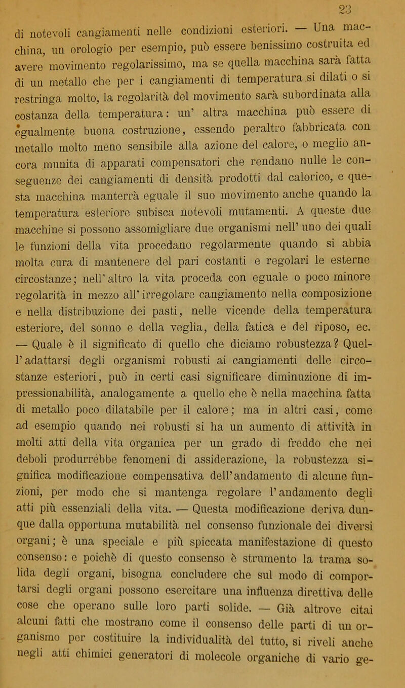 di notevoli cangiamenti nelle condizioni esteriori. — Una mac- china, un orologio per esempio, può essere benissimo costruita ed avere movimento regolarissimo, ma se quella macchina sarà l'atta di un metallo che per i cangiamenti di temperatura si dilati o si restringa molto, la regolarità del movimento sarà subordinata alla costanza della temperatura: un’ altra macchina può essere di egualmente buona costruzione, essendo peraltro fabbricata con metallo molto meno sensibile alla azione del calore, o meglio an- cora munita di apparati compensatori che rendano nulle le con- seguenze dei cangiamenti di densità prodotti dal caloiico, e que- sta macchina manterrà eguale il suo movimento anche quando la temperatura esteriore subisca notevoli mutamenti. A queste due macchine si possono assomigliare due organismi nell’ uno dei quali le funzioni della vita procedano regolarmente quando si abbia molta cura di mantenere del pari costanti e regolari le esterne circostanze; nell’altro la vita proceda con eguale o poco minore regolarità in mezzo all’ irregolare cangiamento nella composizione e nella distribuzione dei pasti, nelle vicende della temperatura esteriore, del sonno e della veglia, della fatica e del riposo, ec. — Quale è il significato di quello che diciamo robustezza? Quel- P adattarsi degli organismi robusti ai cangiamenti delle circo- stanze esteriori, può in certi casi significare diminuzione di im- pressionabilità, analogamente a quello che è nella macchina fatta di metallo poco dilatabile per il calore; ma in altri casi, come ad esempio quando nei robusti si ha un aumento di attività in molti atti della vita organica per un grado di freddo che nei deboli produrrebbe fenomeni di assiderazione, la robustezza si- gnifica modificazione compensativa dell’andamento di alcune fun- zioni, per modo che si mantenga regolare l’andamento degli atti piu essenziali della vita. — Questa modificazione deriva dun- que dalla opportuna mutabilità nel consenso funzionale dei diversi organi; è una speciale e più spiccata manifestazione di questo consenso : e poiché di questo consenso è strumento la trama so- lida degli organi, bisogna concludere che sul modo di compor- tarsi degli organi possono esercitare una influenza direttiva delle cose che operano sulle loro parti solide. — Già altrove citai .alcuni fatti che mostrano come il consenso delle parti di un or- ganismo per costituire la individualità del tutto, si riveli anche negli atti chimici generatori di molecole organiche di vario ge-