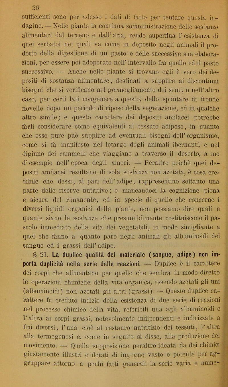 2G sufficienti sono per adesso i dati di fatto per tentare cpiesta in- dagine.— Nelle piante la continua somministrazione delle sostanze alimentari dal terreno e dall’aria, rendo superflua l’esistenza di quei serbatoi nei quali va come in deposito negli animali il pro- dotto della digestione di un pasto e delle successive sue elabora- zioni, per essere poi adoperato nell’ intervallo fra quello ed il pasto successivo. — Anche nelle piante si trovano egli è vero dei de- positi di sostanza alimentare, destinati a supplire ai discontinui bisogni che si verificano nel germogliamento dei semi, o nell’ altro caso, per certi lati congenere a questo, dello spuntare di fronde novelle dopo un periodo di riposo della vegetazione, ed in qualche altro simile; e questo carattere dei depositi amilacei potrebbe farli considerare come equivalenti al tessuto adiposo, in quanto che esso pure può supplire ad eventuali bisogni dell’organismo, come si fa manifesto nel letargo degli animali ibernanti, e nel digiuno dei cammelli che viaggiano a traverso il deserto, a mo d’esempio nell’ epoca degli amori. — Peraltro poiché quei de- positi amilacei resultano di sola sostanza non azotata, è cosa cre- dibile che dessi, al pari dell’ adipe, rappresentino soltanto una parte delle riserve nutritive; e mancandoci la cognizione piena e sicura del rimanente, ed in specie di quello che concerne i diversi liquidi organici delle piante, non possiamo dire quali e quante siano le sostanze che presumibilmente costituiscono il pa- scolo immediato della vita dei vegetabili, in modo simigliante a quel che fanno a quanto pare negli animali gli albuminoidi del sangue ed i grassi dell’ adipe. § 21. La duplice qualità del materiale (sangue, adipe) non im- porta duplicità nella serie delle reazioni. — Duplice è il carattere dei corpi che alimentano per quello che sembra in modo diretto le operazioni chimiche della vita organica, essendo azotati gli uni (albuminoidi) non azotati gli altri (grassi). — Questo duplice ca- rattere fu creduto indizio della esistenza di due serie di reazioni nel processo chimico della vita, referibili una agli albuminoidi e l’altra ai corpi grassi, notevolmente indipendenti e indirizzate a fini diversi, l’una cioè al restauro nutritizio dei tessuti, l’altra alla termogenesi e, come in seguito si disse, alla produzione del movimento. — Quella supposizione peraltro ideata da dei chimici giustamente illustri e dotati di ingegno vasto e potente per ag- gruppare attorno a pochi fatti generali la serie varia e nume-