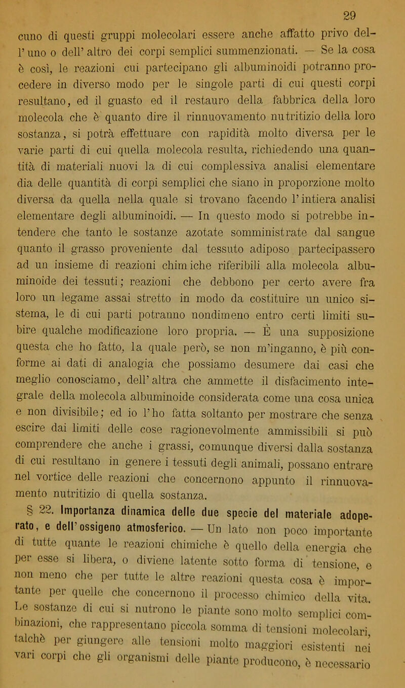 cimo di questi gruppi molecolari essere anche affatto privo del- P uno o dell’ altro dei corpi semplici summenzionati. — Se la cosa è così, le reazioni cui partecipano gli albuminoidi potranno pro- cedere in diverso modo per le singole parti di cui questi corpi resultano, ed il guasto ed il restauro della fabbrica della loro molecola che è quanto dire il rinnuovamento nutritizio della loro sostanza, si potrà effettuare con rapidità molto diversa per le varie parti di cui quella molecola resulta, richiedendo una quan- tità di materiali nuovi la di cui complessiva analisi elementare dia delle quantità di corpi semplici che siano in proporzione molto diversa da quella nella quale si trovano facendo P intiera analisi elementare degli albuminoidi. — In questo modo si potrebbe in- tendere che tanto le sostanze azotate somministrate dal sangue quanto il grasso proveniente dal tessuto adiposo partecipassero ad un insieme di reazioni chimiche riferibili alla molecola albu- minoide dei tessuti ; reazioni che debbono per certo avere fra loro un legame assai stretto in modo da costituire un unico si- stema, le di cui parti potranno nondimeno entro certi limiti su- bire qualche modificazione loro propria. — È una supposizione questa che ho fatto, la quale però, se non m’inganno, è più con- forme ai dati di analogia che possiamo desumere dai casi che meglio conosciamo, dell’altra che ammette il disfacimento inte- grale della molecola albuminoide considerata come una cosa unica e non divisibile; ed io l’ho fatta soltanto per mostrare che senza escire dai limiti delle cose ragionevolmente ammissibili si può compìendeie che anche i grassi, comunque diversi dalla sostanza di cui resultano in genere i tessuti degli animali, possano entrare nel voitice delle reazioni che concernono appunto il rinnuova- mento nutritizio di quella sostanza. § 22. Importanza dinamica delle due specie del materiale adope- rato, e dell’ossigeno atmosferico. — Un lato non poco importante di tutte quante le reazioni chimiche è quello della energia che per esse si libera, o diviene latente sotto forma di tensione, e non meno che per tutte le altre reazioni questa cosa è impor- tante per quelle che concernono il processo chimico della vita. Le sostanze di cui si nutrono le piante sono molto semplici com- binazioni, che rappresentano piccola somma di tensioni molecolari talché per giungere alle tensioni molto maggiori esistenti nei vari corpi che gli organismi delle piante producono, è necessario