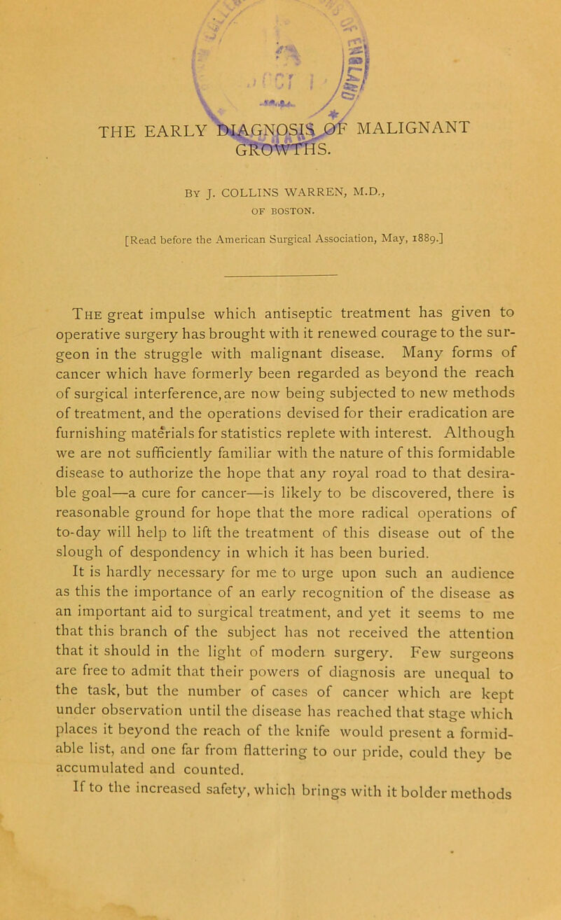 GROWTHS. By J. COLLINS WARREN, M.D., OF BOSTON. [Read before the American Surgical Association, May, 1889.] The great impulse which antiseptic treatment has given to operative surgery has brought with it renewed courage to the sur- geon in the struggle with malignant disease. Many forms of cancer which have formerly been regarded as beyond the reach of surgical interference, are now being subjected to new methods of treatment, and the operations devised for their eradication are furnishing materials for statistics replete with interest. Although we are not sufficiently familiar with the nature of this formidable disease to authorize the hope that any royal road to that desira- ble goal—a cure for cancer—is likely to be discovered, there is reasonable ground for hope that the more radical operations of to-day will help to lift the treatment of this disease out of the slough of despondency in which it has been buried. It is hardly necessary for me to urge upon such an audience as this the importance of an early recognition of the disease as an important aid to surgical treatment, and yet it seems to me that this branch of the subject has not received the attention that it should in the light of modern surgery. Few surgeons are free to admit that their powers of diagnosis are unequal to the task, but the number of cases of cancer which are kept under observation until the disease has reached that stage which places it beyond the reach of the knife would present a formid- able list, and one far from flattering to our pride, could they be accumulated and counted. If to the increased safety, which brings with it bolder methods