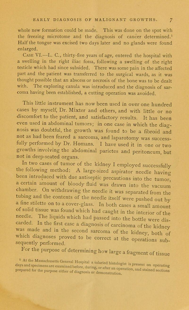 whole new formation could be made. This was done on the spot with the freezing microtome and the diagnosis of cancer determined.1 Half the tongue was excised two days later and no glands were found enlarged. Case VI.—L. C., thirty-five years of age, entered the hospital with a swelling in the right iliac fossa, following a swelling of the right testicle which had since subsided. There was some pain in the affected part and the patient was transferred to the surgical wards, as it was thought possible that an abscess or necrosis of the bone was to be dealt with. The exploring canula was introduced and the diagnosis of sar- coma having been established, a cutting operation was avoided. This little instrument has now been used in over one hundred cases by myself, Dr. Mixter and others, and with little or no discomfort to the patient, and satisfactory results. It has been even used in abdominal tumors; in one case in which the diag- nosis was doubtful, the growth was found to be a fibroid and not as had been feared a sarcoma, and laparotomy was success- fully performed by Dr. Homans. I have used it in one or two growths involving the abdominal parietes and peritoneum, but not in deep-seated organs. In two cases of tumor of the kidney I employed successfully the following method: A large-sized aspirator needle having been introduced with due antiseptic precautions into the tumo£ a certain amount of bloody fluid was drawn into the vacuum chamber. On withdrawing the needle it was separated from the tubing and the contents of the needle itself were pushed out by a fine stilette on to a cover-glass. In both cases a small amount of solid tissue was found which had caught in the interior of the needle. The liquids which had passed into the bottle were dis- carded. In the first case a diagnosis of carcinoma of the kidney was made and in the second sarcoma of the kidney both of which diagnoses proved to be correct at the operations sub- sequently performed. For the purpose of determining how large a fragment of tissue 1 At the Massachusetts General Hosnital a cal-,.-;0a i • . , . . days and specimens are eLmTe'tfbe^ preS^nt 0,1 grating prepared for the purpose either of diagnosis or demonstration SeCti°'1S