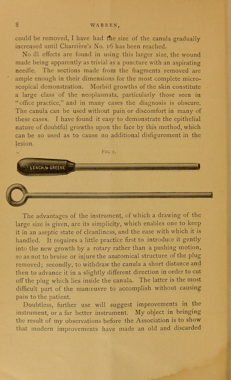 could be removed, I have had the size of the canula gradually- increased until Charriere’s No. 16 has been reached. No ill effects are found in using this larger size, the wound made being apparently as trivial as a puncture with an aspirating needle. The sections made from the fragments removed are ample enough in their dimensions for the most complete micro- scopical demonstration. Morbid growths of the skin constitute a large class of the neoplasmata, particularly those seen in “office practice,” and in many cases the diagnosis is obscure. The canula can be used without pain or discomfort in many of these cases. I have found it easy to demonstrate the epithelial nature of doubtful growths upon the face by this method, which can be so used as to cause no additional disfigurement in the lesion. Fig. i. The advantages of the instrument, of which a drawing of the large size is given, are its simplicity, which enables one to keep it in an aseptic state of cleanliness, and the ease with which it is handled. It requires a little practice first to introduce it gently into the new growth by a rotary rather than a pushing motion, so as not to bruise or injure the anatomical structure of the plug removed; secondly, to withdraw the canula a short distance and then to advance it in a slightly different direction in order to cut off the plug which lies inside the canula. The latter is the most difficult part of the manoeuvre to accomplish without causing pain to the patient. Doubtless, further use will suggest improvements in the instrument, or a far better instrument. My object in bringing the result of my observations before the Association is to show that modern improvements have made an old and discarded