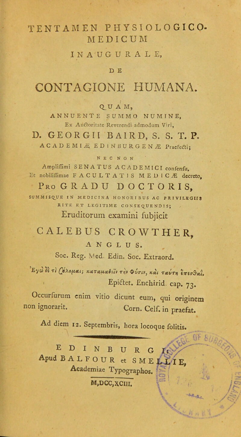 TENTAMEN PHYSIOLOGICO- MEDICUM I N A U G U R A L E, D E CONTAGIONE HUMANA. Q_U A M, ANNUENTE SUMMO NUMINE, Ex Anftoritate Reverendi admodum Viri, D. GEORGII BAIRD, S. S. T. F. ACADEMIA EDINBURGENAL Pracfefti; N E C N O N Ampliffimi SENATUS ACADEMICI confenfu. Et nobiliffimae FACULTATIS MEDICA decreto. Pro GRADU D O C T O R I S, SOMMISQUE IN MEDICINA HONORIBUS AC PRIVILEGIIS RITE ET LEGITIME CONSEQUENDIS; Eruditorum examini fubjicit CALEBUS CROWTHER, A N G L U S. Soc. Reg. Med Edin, Soc. Extraord. EVU 11 rl QsXopm-, KXTctuctiiTv r>iv Ova-iv, kxc tccvtyi treo-Stti. Epiftet. Enchirid cap. 73. Occurfurum enim vitio dicunt eum, qui originem non ignorarit. Corn. Celf. in praefat. Ad diem 12. Septembris, hora locoque folitis. edinburg T$$Kr Apud B A L F o u R et SMELLIE, Academiae Typographos. MiDCc.xciil : \ * y,Q,v 'V/9 A