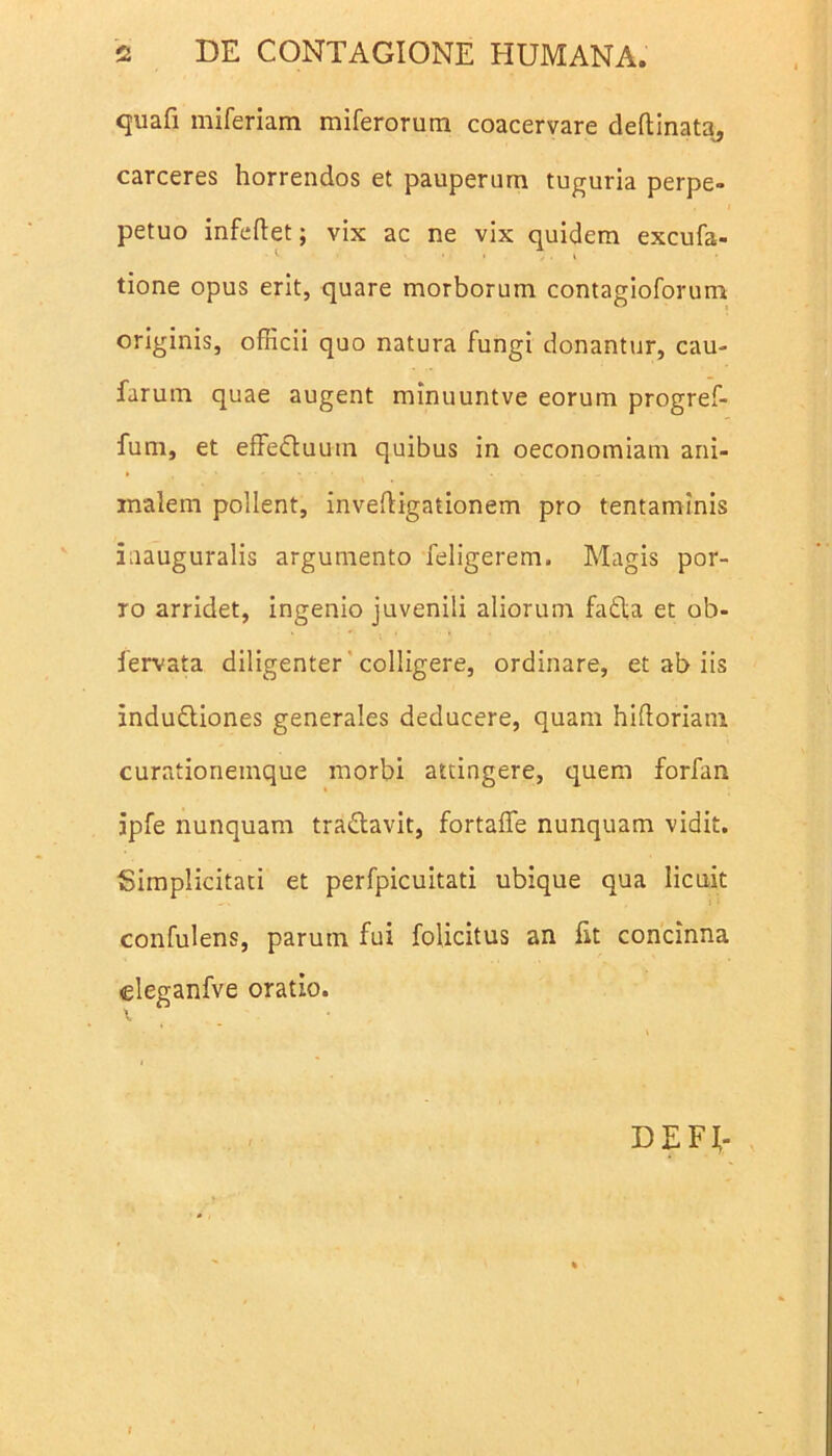 quafi miferiam miferorum coacervare deftinata, carceres horrendos et pauperum tuguria perpe- petuo infeftet; vix ac ne vix quidem excufa- tione opus erit, quare morborum contagioforum originis, officii quo natura fungi donantur, cau- farum quae augent minuuntve eorum progref- fum, et effedtuum quibus in oeconomiam ani- malem pollent, invedigationem pro tentaminis iaauguralis argumento feligerem. Magis por- ro arridet, ingenio juvenili aliorum fadta et ob- fervata diligenter colligere, ordinare, et ab iis indudtiones generales deducere, quam hidoriam curationemque morbi attingere, quem forfan jpfe nunquam tra&avit, fortaffe nunquam vidit. Simplicitati et perfpicuitati ubique qua licuit confulens, parum fui folicitus an fit concinna eleganfve oratio. DE FI-