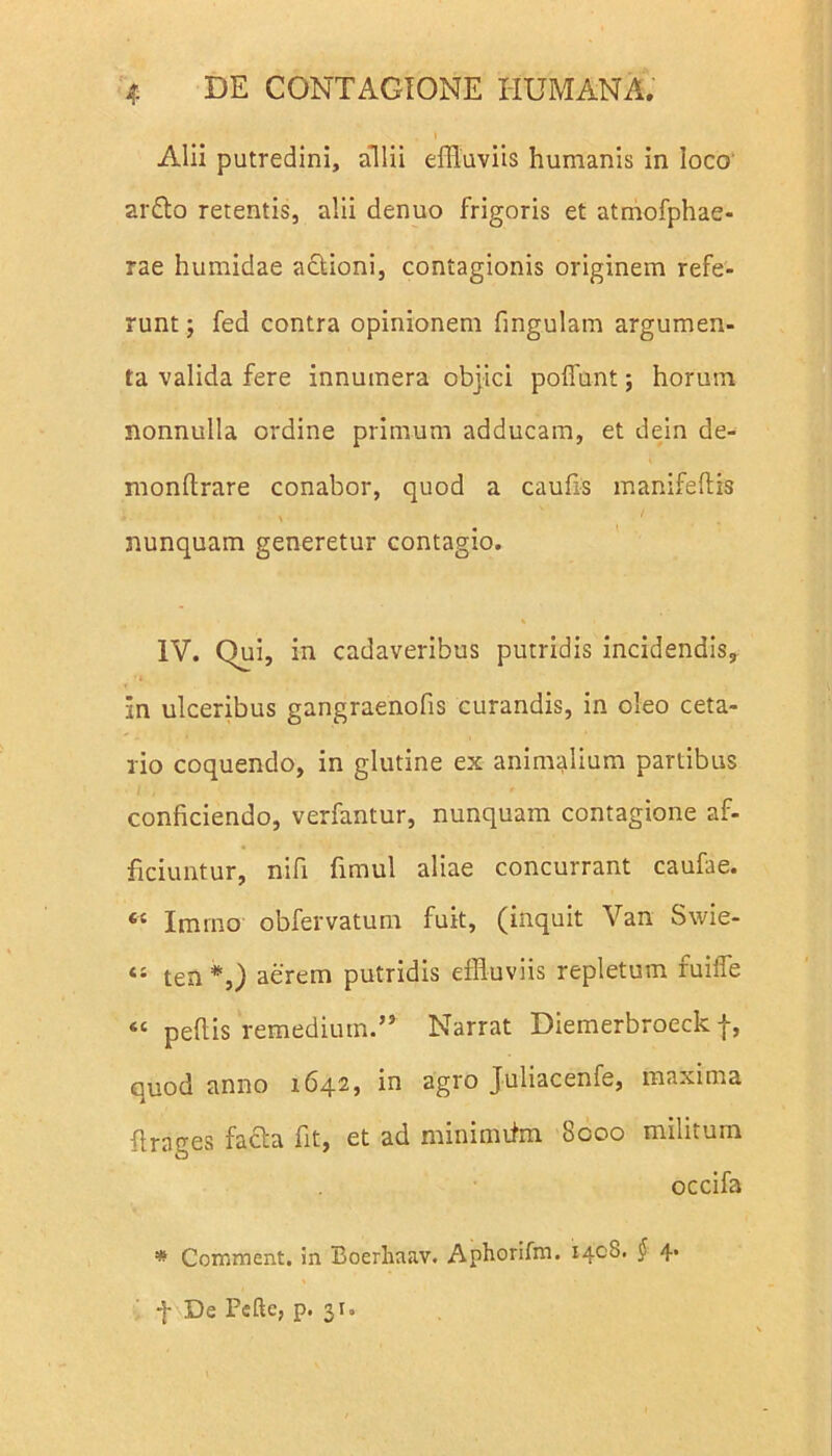 Alii putredini, allii effluviis humanis in loco ar£to retentis, alii denuo frigoris et atmofphae- rae humidae actioni, contagionis originem refe- runt ; fed contra opinionem fing.ulam argumen- ta valida fere innumera objici pofflint; horum nonnulla ordine primum adducam, et dein de- monftrare conabor, quod a caufis manifeftis ' * nunquam generetur contagio. IV. Qui, in cadaveribus putridis incidendis, in ulceribus gangraenofis curandis, in oleo ceta- rio coquendo, in glutine ex animalium partibus conficiendo, verfantur, nunquam contagione af- ficiuntur, nifi fimul aliae concurrant caufae. « Imrno obfervatum fuit, (inquit Van Swie- “ ten *,) aerem putridis effluviis repletum fuiiTe « peltis remedium.” Narrat Diemerbroeck f, ouod anno 1642, in agro Juliacenfe, maxima firages fafta fit, et ad minimiim 8coo militum occifa * Comment. in Boerliaav. Aphorifm. 1408. § 4. f De Fefte, p. 31.