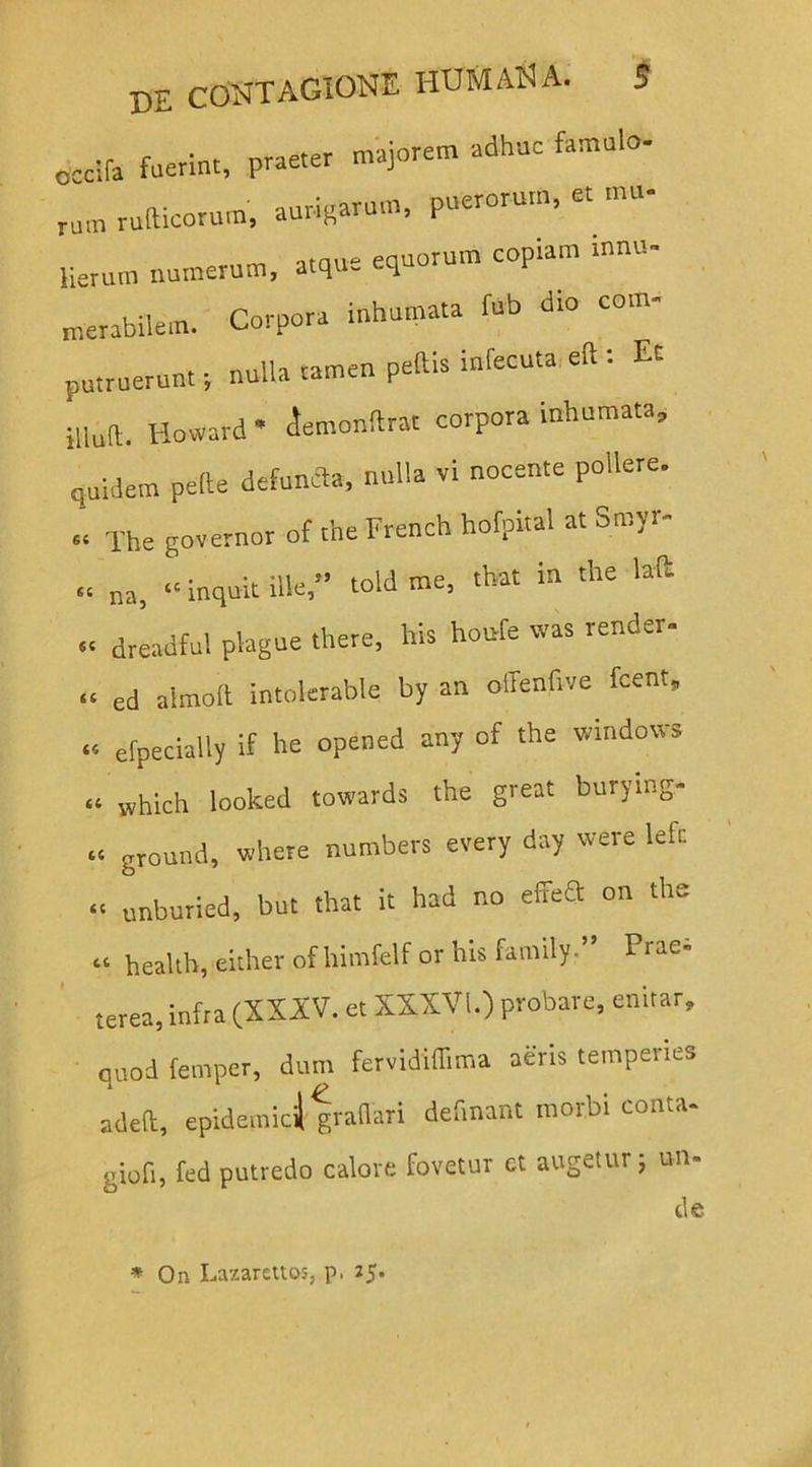 cccifa fuerint, praeter majorem adhuc famulo- rum rufticorum, aurigarum, puerorum, er mu- Herum numerum, atque equorum coptam mnu- merabilein. Corpora inhumata fub dto com- putruerunt ; nulla tamen pedis infecuta eft . Et illud. Howard * iemonftrat corpora inhumata, quidem pede defuncta, nulla vi nocente pollere. ' The governor of the French hofpital at Smyr- na, “ inquit ille,” told me, that in the lafc dreadful plagae there, his houfe was render- “ ed alrnod intolerable by an olTenfive fcent, ... efpecially if he opened any of the Windows “ which looked towards the great burytng- “ ground, where numbers every day were lefc “ unburied, but that it had no ede» on the .i Health, either ofhimfelf or his family. Prae- terea, infra (XXXV. et XXXVI.) probare, enitar, quod fernper, dum fervididima aeris temperies aded, epidemici) gradari def.nant morbi conta- giofi, fed putredo calore fovetur ct augetur j un- de st st st * On Lazarettos, p, 25.