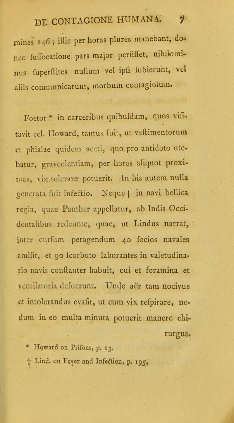 jnines 146 j illic per horas plures manebant, do- nec fuffbcatione. pars major periiffet, nihilomi- nus fuperftites nullum vel ipfi lubierunt, vel aliis communicarunt, morbum contagioium. Foetor * in carceribus quibufdam, quos vili- tavit cel. Howard, tantus fuit, ut veftimentorum et phialae quidem aceti, quo pro antidoto ute- batur, graveolentiam, per horas aliquot proxi- mas, vix tolerare potuerit. In his autem nulla generata fuit infectio. Neque j- in navi bellica regia, quae Panther appellatur, ab Indis Occi- dentalibus redeunte, quae, ut Lindus narrat, inter curfum peragendum 40 focios navales amifit, et 90 fcorbuto laborantes in valetudina- rio navis conflanter habuit, cui et foramina et \ ventilatoria defuerunt. Unde aer tam nocivus et intolerandus evalit, ut eum vix refpirare, ne- dum in eo multa minuta potuerit manere chi- rurgus. * Howard on Prifons, p. 13. •f Lind. on Fever and Infeftion, p. 19.5,