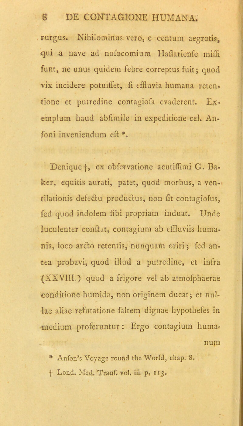 rurgus. Nihilominus vero, e centum aegrotis, qui a nave ad nofocomium Haflarienfe mifli funt, ne unus quidem febre correptus fuit; quod vix incidere potuiflet, fi tffluvia humana reten- tione et putredine contagiofa evaderent. Ex- emplum haud abfimile in expeditione cel. An- foni inveniendum eft *. Denique f, ex obfervatione acutiffimi G. Ba- ker, equitis aurati, patet, quod morbus, a ven- tilationis defc&u productus, non fit contagiofus, fed quod indolem fibi propriam induat. Unde luculenter confiat, contagium ab effluviis huma- nis, loco ardo retentis, nunquam oriri; fed an- tea probavi, quod illud a putredine, et infra (XXV11I.) quod a frigore vel ab atmofphaerae conditione humida, non originem ducat; et nul- lae aliae refutatione faltem dignae hypothefes in medium proferuntur: Ergo contagium huma- f Lond. Med. Tranf. vel. iii. p. 113. nurn