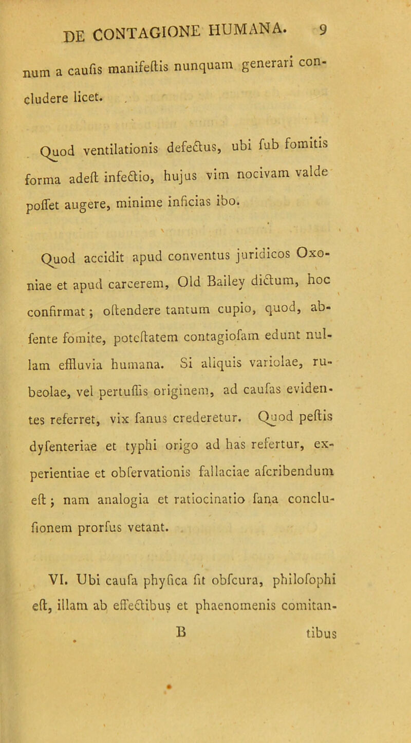 num a caufis manifeftis nunquam generari con- eludere licet. Quod ventilationis defeftus, ubi fub fomitis forma adeft infedtio, hujus vim nocivam valde poffet augere, minime inficias ibo. v Quod accidit apud conventus juridicos Oxo- niae et apud carcerem, Old Bailey dictum, hoc confirmat; oltendere tantum cupio, quod, ab- fente fomite, poteftatem contagiofam edunt nul- lam effluvia humana. Si aliquis variolae, ru- beolae, vel pertuffis originem, ad caufas eviden- tes referret, vix fanus crederetur. Quod peffcis dyfenteriae et typhi origo ad has refertur, ex- perientiae et obfervationis fallaciae aferibendum eft j nam analogia et ratiocinatio fana conclu- fionem prorfus vetant. VI. Ubi caufa phyfica fit obfcura, philofophi eft, illam ab effeftibus et phaenomenis comitan- B tibus