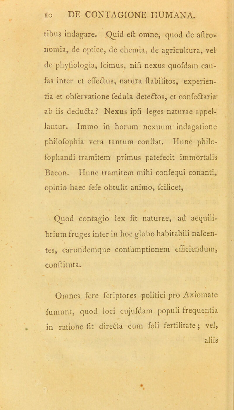 tibus indagare. Quid ed omne, quod de adro- nomia, de optice, de chemia, de agricultura, vel de phyfiologia, fcimus, nifi nexus quofdam cau- fas inter et effedtus, natura flabilitos, experien- tia et obfervatione fedula detectos, et confectaria ab iis dedudta? Nexus ipfi leges naturae appel- lantur. Iinmo in horum nexuum indagatione philofophia vera tantum condat. Hunc philo- fophandi tramitem primus patefecit immortalis Bacon. Hunc tramitem mihi confequi conanti, opmio haec fefe obtulit animo, fcilicet, * ’ / Quod contagio lex fit naturae, ad aequili- brium fruges inter in hoc globo habitabili nafcen- ’, I tes, earundemque confumptionem efficiendum, condituta. \ Omnes fere fcriptores politici pro Axiomate fumunt, quod loci cujufdam populi frequentia in ratione fit diredta cum foli fertilitate; vel, aliis #