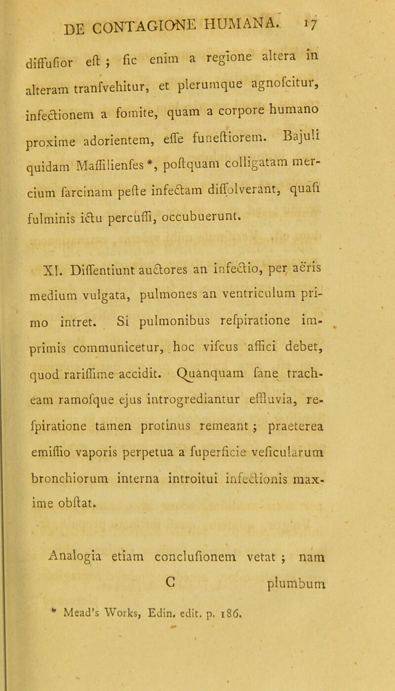 diffufior ed ; fic enim a regione altera in alteram tranfvehitur, et plerumque agnofcitur, infectionem a fomite, quam a corpore humano proxime adorientem, effe funeftiorem. Bajuli quidam Maffilienfes *, poftquam colligatam mer- cium farcinam pelle infeCtam diffolverant, quafi fulminis ittu percudi, occubuerunt. XI. Diffentiunt auQores an infectio, per aeris medium vulgata, pulmones an ventriculum pri- mo intret. Si pulmonibus refpiratione im- primis communicetur, hoc vifcus affici debet, quod rariffime accidit. Quanquam fane trach- eam ramofque ejus introgrediantur effluvia, re- fpiratione tamen protinus remeant ; praeterea emiffio vaporis perpetua a fuperficie veficularum bronchiorum interna introitui infectionis max- ime obdat. Analogia etiam conclufionem vetat ; nam C plumbum * Mead’s Works, Edin. edit. p. 186.