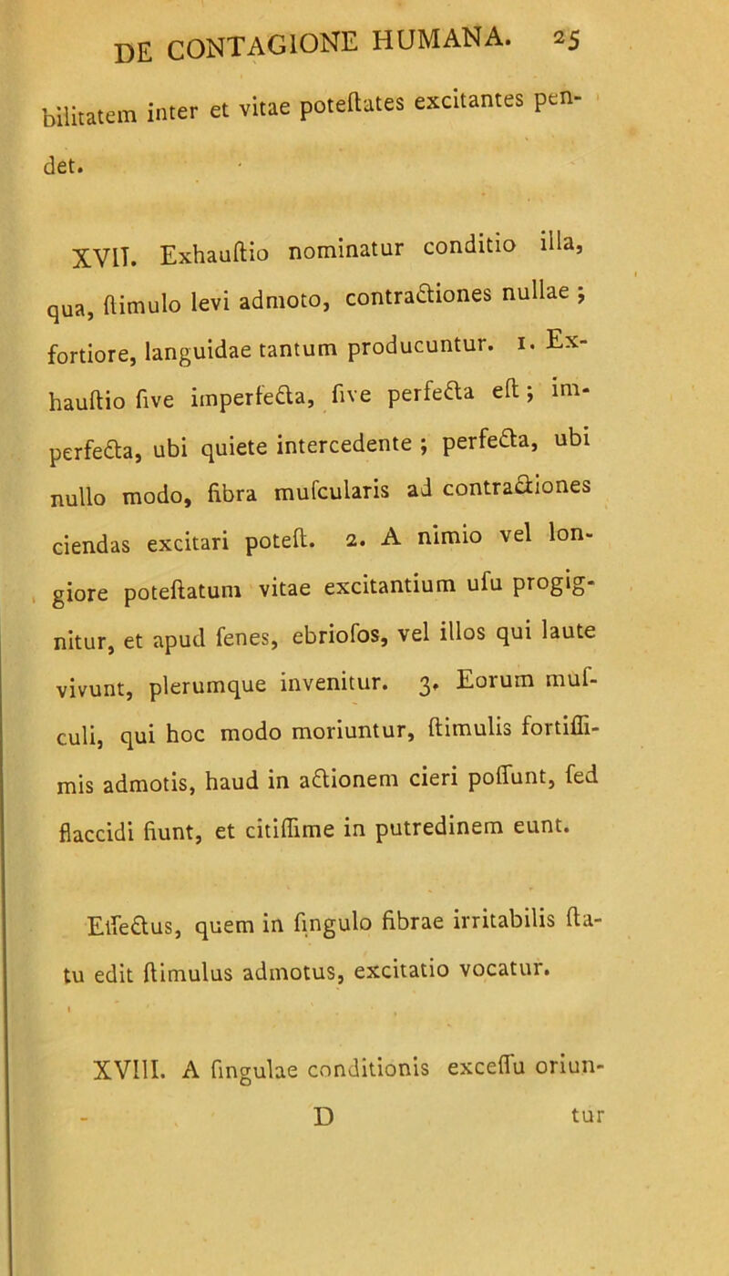 biiitatem inter et vitae potetotes excitantes pen- det. XViT. Exhauftio nominatur conditio illa, qua, ftimulo levi admoto, contradhones nullae ; fortiore, languidae tantum producuntur. 1. Ex- hauftio five imperfe&a, ftve perfefta eft; ini- perfefta, ubi quiete intercedente ; perfefta, ubi nullo modo, fibra mufcularis ad contra&iones ciendas excitari poteft. 2. A nimio vel lon- giore poteftatum vitae excitantium ufu progig- nitur, et apud fenes, ebriofos, vel illos qui laute vivunt, plerumque invenitur. 3. Eorum muf- culi, qui hoc modo moriuntur, (limulis fortifli- mis admotis, haud in aftionem cieri pofiiint, fed flaccidi fiunt, et citiflime in putredinem eunt. Efledus, quem in fingulo fibrae irritabilis fta- tu edit ftimulus admotus, excitatio vocatur. * ' . • XV11I. A fingulae conditionis exceflfu oriun- D tur