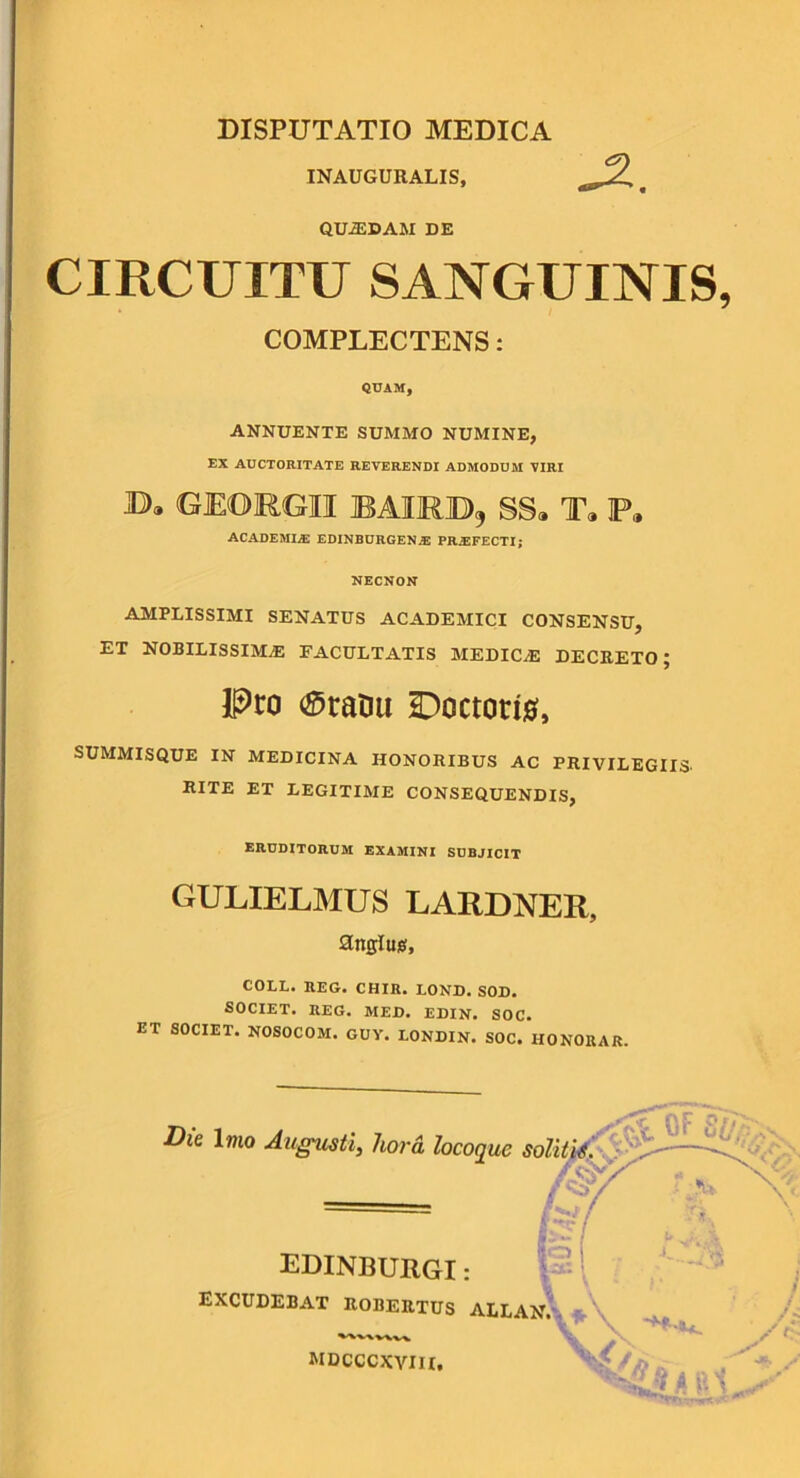 INAUGURALIS, QUADAM DE CIRCUITU SANGUINIS, COMPLECTENS: QUAM, ANNUENTE SUMMO NUMINE, EX AUCTORITATE REVERENDI ADMODUM VIRI JD), GEORGII BAIMB, SS» T» P, ACADEMIjE EDINBURGENiE PROFECTI; NECNON AMPLISSIMI SENATUS ACADEMICI CONSENSU, ET NOBILISSIMAE FACULTATIS MEDICaE DECKETO ; Pro ®ratm Doctori0, SUMMISQUE IN MEDICINA HONORIBUS AC PRIVILEGIIS. RITE ET LEGITIME CONSEQUENDIS, ERUDITORUM EXAMINI SUBJICIT GULIELMUS LARDNER, anglujs, COLL. EEG. CHIR. LOND. SOD. SOCIET. REG. MED. EDIN. SOC. ET SOCIET. NOSOCOM. GUY. LONDIN. SOC. HONORAR. ^ Die \mo Augusti, hora locoque sditiA^^ fi:.' EDINBURGI : \ excudebat robertus allan.-. «. mdcccxyiii.