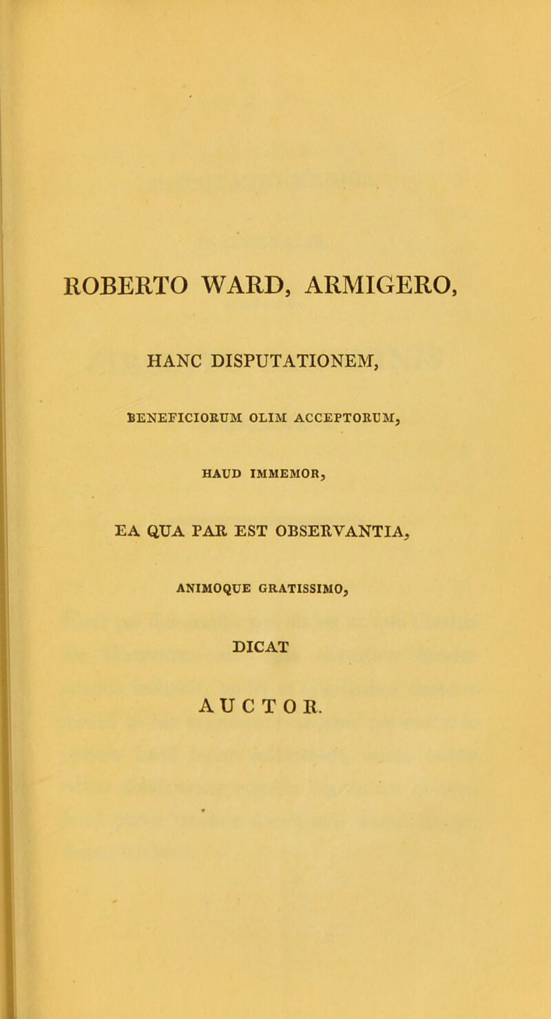 ROBERTO WARD, ARMIGERO, HANC DISPUTATIONEM, BENEFICIOEUM OLIM ACCEPTORUM, HAUD IMMEMOR, EA QUA PAR EST OBSERVANTIA, ANIMOQUE GRATISSIMO, DICAT AUCTOR.